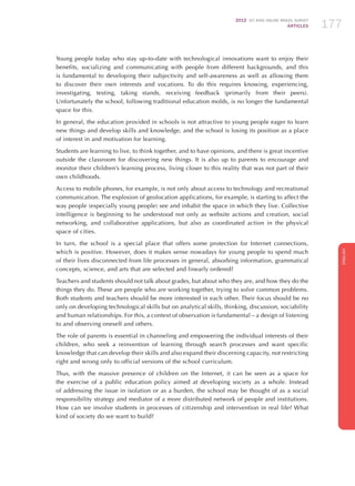 2012 ICT KIDS ONLINE BRAZIL SURVEY
ARTICLES 177
ENGLISH
177177177
Young people today who stay up-to-date with technological innovations want to enjoy their
benefits, socializing and communicating with people from different backgrounds, and this
is fundamental to developing their subjectivity and self-awareness as well as allowing them
to discover their own interests and vocations. To do this requires knowing, experiencing,
investigating, testing, taking stands, receiving feedback (primarily from their peers).
Unfortunately the school, following traditional education molds, is no longer the fundamental
space for this.
In general, the education provided in schools is not attractive to young people eager to learn
new things and develop skills and knowledge, and the school is losing its position as a place
of interest in and motivation for learning.
Students are learning to live, to think together, and to have opinions, and there is great incentive
outside the classroom for discovering new things. It is also up to parents to encourage and
monitor their children’s learning process, living closer to this reality that was not part of their
own childhoods.
Access to mobile phones, for example, is not only about access to technology and recreational
communication. The explosion of geolocation applications, for example, is starting to affect the
way people (especially young people) see and inhabit the space in which they live. Collective
intelligence is beginning to be understood not only as website actions and creation, social
networking, and collaborative applications, but also as coordinated action in the physical
space of cities.
In turn, the school is a special place that offers some protection for Internet connections,
which is positive. However, does it makes sense nowadays for young people to spend much
of their lives disconnected from life processes in general, absorbing information, grammatical
concepts, science, and arts that are selected and linearly ordered?
Teachers and students should not talk about grades, but about who they are, and how they do the
things they do. These are people who are working together, trying to solve common problems.
Both students and teachers should be more interested in each other. Their focus should be no
only on developing technological skills but on analytical skills, thinking, discussion, sociability
and human relationships. For this, a context of observation is fundamental – a design of listening
to and observing oneself and others.
The role of parents is essential in channeling and empowering the individual interests of their
children, who seek a reinvention of learning through search processes and want specific
knowledge that can develop their skills and also expand their discerning capacity, not restricting
right and wrong only to official versions of the school curriculum.
Thus, with the massive presence of children on the Internet, it can be seen as a space for
the exercise of a public education policy aimed at developing society as a whole. Instead
of addressing the issue in isolation or as a burden, the school may be thought of as a social
responsibility strategy and mediator of a more distributed network of people and institutions.
How can we involve students in processes of citizenship and intervention in real life? What
kind of society do we want to build?
 