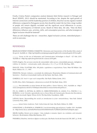 ICT KIDS ONLINE BRAZIL SURVEY 2012
ARTICLES178
ENGLISH
178178178
Finally, Cristina Ponte’s comparative analysis between Kids Online research in Portugal and
Brazil (PONTE, 2012) should be mentioned. According to her, despite the rapid growth of
Internet connections and the leadership position of children, Brazilian society registers marked
differences compared to Portuguese society that should be noted: the fact that a large number
of people still remain digitally excluded and the significant social differences in access,
resources, and frequency of Internet access. Based on these data, she asks, “How do these
differences influence uses, activities, skills, and consumption practices, and what strategies of
digital inclusion should be fostered?”
These are still challenges that we – researchers, digital inclusion activists, networked players –
wish to overcome.
REFERENCES
BRAZILIAN INTERNET STEERING COMMITTEE. Dimensions and characteristics of the Brazilian Web a study of
the gov.br. Available at: http://cgi.br/publicacoes/pesquisas/govbr/cgibr-nicbr-censoweb-govbr-2010-en.pdf.
. Survey on the use of Information and Communication Technologies in Brazil – ICT Kids 2010.
Available at: http://op.ceptro.br/cgi-bin/cetic/tic-criancas-2010.pdf.
COSTA, Rogério. Por um novo conceito de comunidade: redes sociais, comunidades pessoais, inteligência
coletiva. In: Interface - comunicação, saúde, educação, v. 9, n. 17, p. 235-48, Mar/Aug , 2005.
DELEUZE, Gilles; GUATTARI, Félix. Mil platôs: capitalismo e esquizofrenia. Trans. Peter Pál Pelbart. São
Paulo: Editora 34, v. 1, 1997.
DIMANTAS, Hernani. Linkania: a sociedade da colaboração. Dissertation (Masters in Communication and
Semiotics) – Pontifícia Universidade Católica de São Paulo, São Paulo, 2006.
GIARDELLI, Gil. Você é o que você compartilha. São Paulo: Editora Gente, 2012.
GUZZI, Drica. Web e Participação: a democracia no século XXI. São Paulo: Senac, 2010.
. Para desvendar as novas formas de fazer política. Outras Palavras, 2012. Available at: http://
www.outraspalavras.net/2012/10/04/para-desvendar-as-novas-formas-de-politica/.
ITO, M.; HORST, H.; BITTANI, M.; BOYD, D.; HERR-STEPHENSON, B.; LANGE, P. G.; PASCOE, C. G.;
ROBSON, L. et al. Vivendo e aprendendo com os Novos Meios de Comunicação: Resumo das Descobertas
do Projeto Juventude Digital. Illinois (EUA): The MacArthur Foundation, 2008.
LATOUR, Bruno. Reassembling the social: an introduction to actor- network-theory. New York: Oxford
University Press, 2005.
. Jamais fomos modernos. Trad. Carlos Irineu da Costa. São Paulo: Editora 34, 2008.
LIVINGSTONE, S.; ÓLAFSSON, K.; STAKSRUD, E. Social networking, age and privacy. London. 2011. Available
at: http://www2.lse.ac.uk/media@lse/research/EUKidsOnline/EU%20Kids%20Online%20reports.aspx
MILLER, Geoffrey. Darwin vai às compras – Sexo, evolução e consumo (Spent: sex, evolution, and consumer
behavior). Rio de Janeiro: Editora Best Business, 2012.
PASSARELLI, Brasilina. Interfaces digitais na educação. São Paulo: Escola do Futuro da USP, 2007. p. 39-40.
 