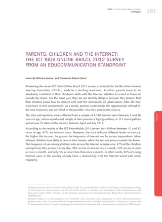 2012 ICT KIDS ONLINE BRAZIL SURVEY
ARTICLES 181
ENGLISH
181181181
PARENTS, CHILDREN AND THE INTERNET:
THE ICT KIDS ONLINE BRAzIL 2012 SURVEY
FROM AN EDUCOMMUNICATION STANDPOINT
Ismar de Oliveira Soares 1
and Claudemir Edson Viana 2
Reviewing the recent ICT Kids Online Brazil 2012 survey, conducted by the Brazilian Internet
Steering Committee (CGI.br), leads to a startling revelation: Brazilian parents seem to be
absolutely confident in their children’s skills with the Internet, whether accessed at home or
outside the home. For the most part, they do not identify dangers because they believe that
their children know how to interact well with the instruments of cyberculture. After all, they
were born in this environment. As a result, parents overestimate the opportunities offered by
the new resources and are blind to the possible risks they pose to the unwary.
The data and opinions were collected from a sample of 1,580 Internet users between 9 and 16
years of age, and an equal-sized sample of their parents or legal guardians, in 111 municipalities
spread over 25 states of the country, between April and July 2012.
According to the results of the ICT Households 2011 survey, for children between 10 and 15
years of age, 67% are Internet users. However, the data indicate different levels of contact:
the higher the income, the greater the frequency of Internet use by survey respondents. More
affluent children have daily access in their homes, while the rest use places outside the home.
The frequency of use among children who access the Internet is impressive: 47% of the children
surveyed say they access it every day, 38% access it once or twice a week, 10% access it once
or twice a month, and only 5% access it less than once a month. In other words, 85% of young
Internet users in the country already have a relationship with the Internet world with some
regularity.
1
	 Professor Emeritus of the University of São Paulo (USP), he coordinated the creation of the Degree in Educommunication
in the School of Communication and Arts (ECA/USP) and he is currently the coordinator of the Communication and
Education Center (NCE). President of the Brazilian Association of Educommunication Researchers and Professionals
(ABPEducom).
2
	 Doctoral degree in Communication from ECA/USP and researcher and collaborator in NCE educommunication
projects since 2001. He works with the Nongovernmental Center of Studies and Research in Education, Culture, and
Communitarian Action (Cenpec) managing socio-educational networks and is the executive secretary for ABPEducom.
 