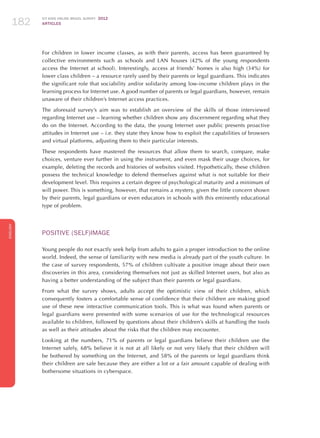ICT KIDS ONLINE BRAZIL SURVEY 2012
ARTICLES182
ENGLISH
182182182
For children in lower income classes, as with their parents, access has been guaranteed by
collective environments such as schools and LAN houses (42% of the young respondents
access the Internet at school). Interestingly, access at friends’ homes is also high (34%) for
lower class children – a resource rarely used by their parents or legal guardians. This indicates
the significant role that sociability and/or solidarity among low-income children plays in the
learning process for Internet use. A good number of parents or legal guardians, however, remain
unaware of their children’s Internet access practices.
The aforesaid survey’s aim was to establish an overview of the skills of those interviewed
regarding Internet use – learning whether children show any discernment regarding what they
do on the Internet. According to the data, the young Internet user public presents proactive
attitudes in Internet use – i.e. they state they know how to exploit the capabilities of browsers
and virtual platforms, adjusting them to their particular interests.
These respondents have mastered the resources that allow them to search, compare, make
choices, venture ever further in using the instrument, and even mask their usage choices, for
example, deleting the records and histories of websites visited. Hypothetically, these children
possess the technical knowledge to defend themselves against what is not suitable for their
development level. This requires a certain degree of psychological maturity and a minimum of
will power. This is something, however, that remains a mystery, given the little concern shown
by their parents, legal guardians or even educators in schools with this eminently educational
type of problem.	
POSITIVE (SELF)IMAGE
Young people do not exactly seek help from adults to gain a proper introduction to the online
world. Indeed, the sense of familiarity with new media is already part of the youth culture. In
the case of survey respondents, 57% of children cultivate a positive image about their own
discoveries in this area, considering themselves not just as skilled Internet users, but also as
having a better understanding of the subject than their parents or legal guardians.
From what the survey shows, adults accept the optimistic view of their children, which
consequently fosters a comfortable sense of confidence that their children are making good
use of these new interactive communication tools. This is what was found when parents or
legal guardians were presented with some scenarios of use for the technological resources
available to children, followed by questions about their children’s skills at handling the tools
as well as their attitudes about the risks that the children may encounter.
Looking at the numbers, 71% of parents or legal guardians believe their children use the
Internet safely, 68% believe it is not at all likely or not very likely that their children will
be bothered by something on the Internet, and 58% of the parents or legal guardians think
their children are safe because they are either a lot or a fair amount capable of dealing with
bothersome situations in cyberspace.
 