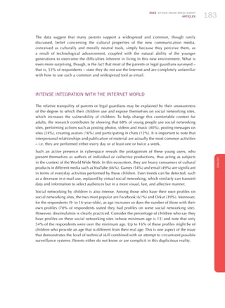 2012 ICT KIDS ONLINE BRAZIL SURVEY
ARTICLES 183
ENGLISH
183183183
The data suggest that many parents support a widespread and common, though rarely
discussed, belief concerning the cultural properties of the new communication media,
conceived as culturally and morally neutral tools, simply because they perceive them, as
a result of technological advancement, coupled with the natural ability of the younger
generations to overcome the difficulties inherent in living in this new environment. What is
even more surprising, though, is the fact that most of the parents or legal guardians surveyed –
that is, 53% of respondents – state they do not use the Internet and are completely unfamiliar
with how to use such a common and widespread tool as email.
INTENSE INTEGRATION WITH THE INTERNET WORLD
The relative tranquility of parents or legal guardians may be explained by their unawareness
of the degree to which their children use and expose themselves on social networking sites,
which increases the vulnerability of children. To help change this comfortable context for
adults, the research contributes by showing that 68% of young people use social networking
sites, performing actions such as posting photos, videos and music (40%), posting messages on
sites (24%), creating avatars (16%) and participating in chats (12%). It is important to note that
interpersonal relationships and publication of material are actually the most common activities
– i.e. they are performed either every day or at least one or twice a week.
Such an active presence in cyberspace reveals the protagonism of these young users, who
present themselves as authors of individual or collective productions, thus acting as subjects
in the context of the World Wide Web. In this ecosystem, they are heavy consumers of cultural
products in different media such asYouTube (66%). Games (54%) and email (49%) are significant
in terms of everyday activities performed by these children. Even trends can be detected, such
as a decrease in e-mail use, replaced by virtual social networking, which similarly can transmit
data and information to select audiences but in a more visual, fast, and affective manner.
Social networking by children is also intense. Among those who have their own profiles on
social networking sites, the two most popular are Facebook (61%) and Orkut (39%). Moreover,
for the respondents (9- to 16-year-olds), as age increases so does the number of those with their
own profiles (70% of respondents stated they had profiles on some social networking site).
However, dissimulation is clearly practiced. Consider the percentage of children who say they
have profiles on these social networking sites (whose minimum age is 13) and note that only
54% of the respondents were over the minimum age. Up to 16% of these profiles might be of
children who provide an age that is different from their real age. This is one aspect of the issue
that demonstrates the level of technical skill combined with an attempt to circumvent possible
surveillance systems. Parents either do not know or are complicit in this duplicitous reality.
 