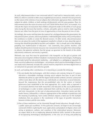 2012 ICT KIDS ONLINE BRAZIL SURVEY
ARTICLES 185
ENGLISH
185185185
As such, educommunication is not concerned with ICT itself and its interactive tools, such as
Web 2.0, which is covered in other areas of applied social sciences. Instead it focuses primarily
on the nature of the relations of social subjects that collectively appropriate them, whether the
subjects be adults, children, or both working collaboratively with the same purpose. Thus, for
educommunication the value of surveys such as ICT Kids Online Brazil 2012, for example, is to
indicate the impact of evaluations that children and parents make on the ability of each group
when facing the decisions that families, schools, and public policies need to make regarding
Internet use, either from the point of view of opportunities or from the point of view of risks.
Accordingly, the survey itself becomes the material for a dialogue between the government, the
educational system, parents, and young students. Understanding the reality in focus will produce
the conditions to modify or create the desired scenario. In other words, educommunication
does not ask about the reality of the equipment installed in schools or even about the type of
training that should be provided to teachers and students – this is already part of the ideology
presiding over modernization of education – but, essentially, how parents, teachers, and
students should transform Internet resources into instruments that strengthen their relationships
to advance the potential solidarity that the group can generate for the benefit of the whole
educational community and society in general.
Definitely one issue that must be questioned is the tranquility on the part of parents and
educators concerning their children’s/students’ involvement with new technologies, challenging
the principle fueled by educational marketing – and adopted as a pedagogical argument by
many uncritical adherents to technologies – according to which practical knowledge of how to
use media tools inherently includes the cultural maturity required to use these digital tools as
an instrument for personal and collective growth.
As such, and seeking other contributions, it is interesting to consider the following:
1)	No one doubts that technologies, with their artifacts and contents, bring to 21st
century
education a formidable challenge: forming social subjects that have as part of their
identities the ability to cope with the digital world and the symbolic universe constructed
within it and, above all, the ability to act, individually or collectively, in social networks,
beyond the expectations that the pre-established rules for the system of Internet
governance have established as the most appropriate. As a result, what is expected is
an increased attention from both researchers and educators to the social phenomenon
of technologies in order to better understand them and thus be able to act positively
and even innovatively. In the case of educommunication, innovation means just that:
media literacy, followed by a collective appropriation of the methods of production and
the meaning of producing. Such careful attention requires a keen eye for the multiple
mediations that are present in the constitution of the types of possible interactions
between children and the new media.
2)	One of these mediations can be channeled through formal education, through school –
a public space par excellence. In this particular scenario, we hope to see increasingly
connected children exploring the many applications and products of digital culture and
acting as producers, authors, and coauthors of the cybercultural process. Moreover,
we expect them to do so employing advanced technical skills, learned in the process
of incorporating technological developments, in the very act of living and producing
 