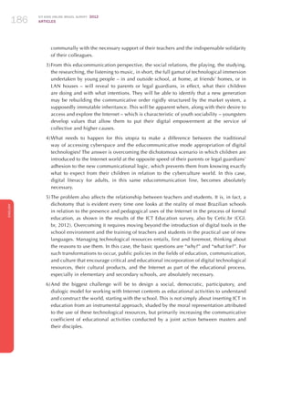 ICT KIDS ONLINE BRAZIL SURVEY 2012
ARTICLES186
ENGLISH
186186186
communally with the necessary support of their teachers and the indispensable solidarity
of their colleagues.
3)	From this educommunication perspective, the social relations, the playing, the studying,
the researching, the listening to music, in short, the full gamut of technological immersion
undertaken by young people – in and outside school, at home, at friends’ homes, or in
LAN houses – will reveal to parents or legal guardians, in effect, what their children
are doing and with what intentions. They will be able to identify that a new generation
may be rebuilding the communicative order rigidly structured by the market system, a
supposedly immutable inheritance. This will be apparent when, along with their desire to
access and explore the Internet – which is characteristic of youth sociability – youngsters
develop values that allow them to put their digital empowerment at the service of
collective and higher causes.
4)	What needs to happen for this utopia to make a difference between the traditional
way of accessing cyberspace and the educommunicative mode appropriation of digital
technologies? The answer is overcoming the dichotomous scenario in which children are
introduced to the Internet world at the opposite speed of their parents or legal guardians’
adhesion to the new communicational logic, which prevents them from knowing exactly
what to expect from their children in relation to the cyberculture world. In this case,
digital literacy for adults, in this same educommunication line, becomes absolutely
necessary.
5)	The problem also affects the relationship between teachers and students. It is, in fact, a
dichotomy that is evident every time one looks at the reality of most Brazilian schools
in relation to the presence and pedagogical uses of the Internet in the process of formal
education, as shown in the results of the ICT Education survey, also by Cetic.br (CGI.
br, 2012). Overcoming it requires moving beyond the introduction of digital tools in the
school environment and the training of teachers and students in the practical use of new
languages. Managing technological resources entails, first and foremost, thinking about
the reasons to use them. In this case, the basic questions are “why?” and “what for?”. For
such transformations to occur, public policies in the fields of education, communication,
and culture that encourage critical and educational incorporation of digital technological
resources, their cultural products, and the Internet as part of the educational process,
especially in elementary and secondary schools, are absolutely necessary.
6)	And the biggest challenge will be to design a social, democratic, participatory, and
dialogic model for working with Internet contents as educational activities to understand
and construct the world, starting with the school. This is not simply about inserting ICT in
education from an instrumental approach, shaded by the moral representation attributed
to the use of these technological resources, but primarily increasing the communicative
coefficient of educational activities conducted by a joint action between masters and
their disciples.
 