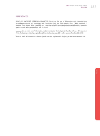 2012 ICT KIDS ONLINE BRAZIL SURVEY
ARTICLES 187
ENGLISH
187187187
REFERENCES
BRAZILIAN INTERNET STEERING COMMITTEE. Survey on the use of information and communication
technologies in Brazil: ICT Households and Enterprises 2011. São Paulo: CGI.br, 2012. Coord. Alexandre F.
Barbosa. Trad. Karen Brito. Available at: http://cgi.br/publicacoes/pesquisas/govbr/cgibr-nicbr-censoweb-
govbr-2010-en.pdf. Accessed on: Feb 20, 2013.
. Survey on the use of Information and Communication Technologies in Brazilian Schools – ICT Education
2011. Available at: http://op.ceptro.br/cgi-bin/cetic/tic-educacao-2011.pdf. Accessed on: Feb 20, 2013.
SOARES, Ismar de Oliveira. Educomunicação: o conceito, o profissional, a aplicação. São Paulo: Paulinas, 2011.
 