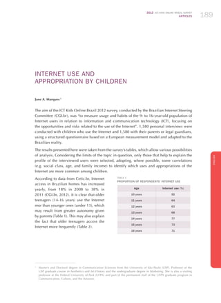 2012 ICT KIDS ONLINE BRAZIL SURVEY
ARTICLES 189
ENGLISH
189189189
TablE 1
Proportion of Respondents’ Internet Use
Age Internet use (%)
10 years 52
11 years 64
12 years 63
13 years 68
14 years 77
15 years 73
16 years 71
INTERNET USE AND
APPROPRIATION BY Children
Jane A. Marques 1
The aim of the ICT Kids Online Brazil 2012 survey, conducted by the Brazilian Internet Steering
Committee (CGI.br), was “to measure usage and habits of the 9- to 16-year-old population of
Internet users in relation to information and communication technology (ICT), focusing on
the opportunities and risks related to the use of the Internet”. 1,580 personal interviews were
conducted with children who use the Internet and 1,580 with their parents or legal guardians,
using a structured questionnaire based on a European measurement model and adapted to the
Brazilian reality.
The results presented here were taken from the survey’s tables, which allow various possibilities
of analysis. Considering the limits of the topic in question, only those that help to explain the
profile of the interviewed users were selected, adopting, where possible, some correlations
(e.g. social class, age, and family income) to identify which uses and appropriations of the
Internet are more common among children.
According to data from Cetic.br, Internet
access in Brazilian homes has increased
yearly, from 18% in 2008 to 38% in
2011 (CGI.br, 2012). It is clear that older
teenagers (14-16 years) use the Internet
mor than younger ones (under 13), which
may result from greater autonomy given
by parents (Table 1). This may also explain
the fact that older teenagers access the
Internet more frequently (Table 2).
1
	 Master’s and Doctoral degree in Communication Sciences from the University of São Paulo (USP). Professor of the
USP graduate course in Aesthetics and Art History and the undergraduate degree in Marketing. She is also a visiting
professor at the Federal University of Pará (UFPA) and part of the permanent staff of the UFPA graduate program in
Communication, Culture, and the Amazon.
 