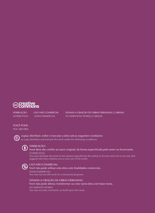 Atribuição	Uso Não Comercial	 Vedada a Criação de Obras Derivadas 2.5 Brasil
Attribution	 Noncommercial 	 No Derivative Works 2.5 Brazil
VOCÊ PODE:
YOU ARE FREE:
copiar, distribuir, exibir e executar a obra sob as seguintes condições:
to copy, distribute and transmit the work under the following conditions:
ATRIBUIÇÃO:
Você deve dar crédito ao autor original, da forma especificada pelo autor ou licenciante.
ATTRIBUTION:
You must attribute the work in the manner specified by the author or licensor (but not in any way that
suggests that they endorse you or your use of the work).
USO NÃO COMERCIAL:
Você não pode utilizar esta obra com finalidades comerciais.
NONCOMMERCIAL:
You may not use this work for commercial purposes.
VEDADA A CRIAÇÃO DE OBRAS DERIVADAS:
Você não pode alterar, transformar ou criar outra obra com base nesta.
NO DERIVATE WORKS:
You may not alter, transform, or build upon this work.
 