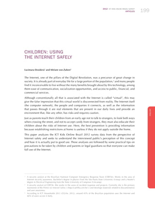 2012 ICT KIDS ONLINE BRAZIL SURVEY
ARTICLES 199
ENGLISH
199199199
CHILDREN: USING
THE INTERNET SAFELY
Lucimara Desiderá1
and Miriam von Zuben2
The Internet, one of the pillars of the Digital Revolution, was a precursor of great change in
society. It is already part of everyday life for a large portion of the population,3
and many people
find it inconceivable to live without the many benefits brought about by this technology, among
them ease of communication, socialization opportunities, and access to public, financial, and
commercial services.
Although conventionally all that is associated with the Internet is called “virtual”, this may
give the false impression that this virtual world is disconnected from reality. The Internet itself
(the computer network), the people and companies it connects, as well as the information
that passes through it are real elements that are present in our daily lives and provide an
environment that, like any other, has risks and requires caution.
Just as parents teach their children from an early age not to talk to strangers, to look both ways
when crossing the street, and not to accept candy from strangers, they must also educate their
children about the risks of Internet use. Here, the best prevention is providing information
because establishing restrictions at home is useless if they do not apply outside the home.
This paper analyzes the ICT Kids Online Brazil 2012 survey data from the perspective of
Internet safety and seeks to understand the interviewed public’s perception of this concept
and how it is actually put to good use. These analyses are followed by some practical tips on
precautions to be taken by children and parents or legal guardians so that everyone can make
full use of the Internet.
1
	 A security analyst at the Brazilian National Computer Emergency Response Team (CERT.br). Works in the area of
Internet security awareness. Bachelor’s degree in physics from the São Paulo State University (Unesp) and a Master’s
degree in Electrical Engineering from the State University of Campinas (Unicamp).
2
	 A security analyst at CERT.br. She works in the areas of incident response and projects. Currently she is the primary
maintainer of the Primer on Internet Safety (http://cartilha.cert.br/) and develops materials related to documentation
and user awareness.
3
	 According to ICT Households 2011 (CGI.br, 2012), around 45% of the Brazilian population uses the Internet and
66% of users access it daily.
 