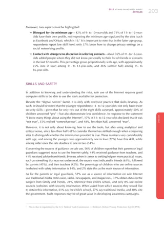 2012 ICT KIDS ONLINE BRAZIL SURVEY
ARTICLES 203
ENGLISH
203203203
Moreover, two aspects must be highlighted:
•	Disregard for the minimum age – 42% of 9- to 10-year-olds and 71% of 11- to 12-year-
olds have their own profile, not respecting the minimum age stipulated by the sites (such
as Facebook and Orkut), which is 13.7
It is important to note that in the latter age group,
respondents report low skill level: only 37% know how to change privacy settings on a
social networking profile.
•	Contact with strangers/no discretion in selecting contacts – about 36% of 11- to 16-year-
olds added people whom they did not know personally to their list of friends or contacts
in the last 12 months. This percentage grows proportionally with age, with approximately
25% (one in four) among 11- to 13-year-olds, and 46% (almost half) among 15- to
16-year-olds.
Skills AND SAFETY
In addition to knowing and understanding the risks, safe use of the Internet requires good
computer skills to be able to use the tools available for protection.
Despite the “digital natives” factor, it is only with extensive practice that skills develop. As
such, it should be noted that the younger respondents (11- to 12-year-olds) not only have fewer
security skills – given that for only two out of the eight skills surveyed, approximately 50% of
children answered “yes” – but also demonstrate less confidence. In response to the statement
“I know many things about using the Internet”, 17% of 11- to 12-year-olds declared that it was
“not true”, 35% replied “somewhat true”, and 48%, less than half, answered “true”.
However, it is not only about knowing how to use the tools, but also using analytical and
critical sense, since less than half (41%) consider themselves skilled enough when comparing
sites to distinguish whether the information provided is true. These numbers vary considerably
with age, and among the younger ones approximately one in four (27%) have this skill, while
among older ones the rate doubles to one in two (54%).
Concerning the sources of guidance on safe use, 56% of children report that their parents or legal
guardians suggested ways to use the Internet safely, 44% received guidance from teachers, and
41% received advice from friends. Even so, when it comes to seeking help on more practical issues,
such as something that was not understood, the source most indicated is friends (61%), followed
by parents (45%), and then teachers (42%). The percentage of children who use online sources
(websites) with safety information is 14%, and 2% state this as the main source of information.
As for the parents or legal guardians, 52% use as a source of information on safe Internet
use traditional media (television, radio, newspapers, and magazines), 37% obtain data on the
subject from family and friends, 28% reference their child’s school, and only 8% use online
sources (websites) with security information. When asked from which sources they would like
to obtain this information, 61% say the child’s school, 57% say traditional media, and 30% cite
the government. Such responses may be of great value in developing awareness campaigns.
7
	 This is due to regulation by the U.S. Federal Trade Commission – Children’s Online Privacy Protection Act (COPPA).
 