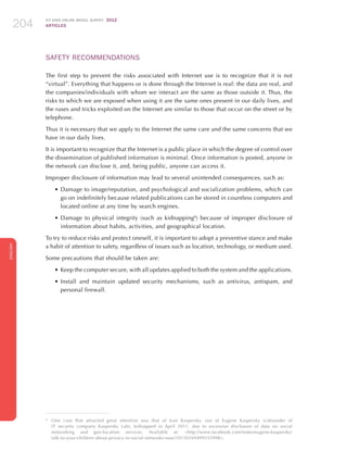 ICT KIDS ONLINE BRAZIL SURVEY 2012
ARTICLES204
ENGLISH
204204204
SAFETY RECOMMENDATIONS
The first step to prevent the risks associated with Internet use is to recognize that it is not
“virtual”. Everything that happens or is done through the Internet is real: the data are real, and
the companies/individuals with whom we interact are the same as those outside it. Thus, the
risks to which we are exposed when using it are the same ones present in our daily lives, and
the ruses and tricks exploited on the Internet are similar to those that occur on the street or by
telephone.
Thus it is necessary that we apply to the Internet the same care and the same concerns that we
have in our daily lives.
It is important to recognize that the Internet is a public place in which the degree of control over
the dissemination of published information is minimal. Once information is posted, anyone in
the network can disclose it, and, being public, anyone can access it.
Improper disclosure of information may lead to several unintended consequences, such as:
•	Damage to image/reputation, and psychological and socialization problems, which can
go on indefinitely because related publications can be stored in countless computers and
located online at any time by search engines.
•	Damage to physical integrity (such as kidnapping8
) because of improper disclosure of
information about habits, activities, and geographical location.
To try to reduce risks and protect oneself, it is important to adopt a preventive stance and make
a habit of attention to safety, regardless of issues such as location, technology, or medium used.
Some precautions that should be taken are:
•	Keep the computer secure, with all updates applied to both the system and the applications.
•	Install and maintain updated security mechanisms, such as antivirus, antispam, and
personal firewall.
8
	 One case that attracted great attention was that of Ivan Kaspersky, son of Eugene Kaspersky (cofounder of
IT security company Kaspersky Lab), kidnapped in April 2011, due to excessive disclosure of data on social
networking and geo-location services. Available at: http://www.facebook.com/notes/eugene-kaspersky/
talk-to-your-children-about-privacy-in-social-networks-now/10150169499355998.
 