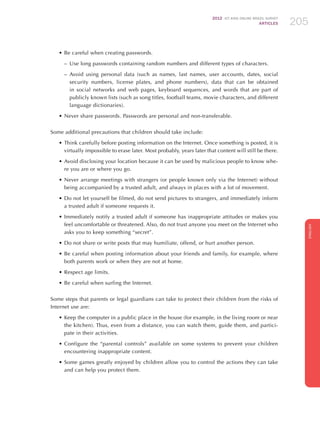 2012 ICT KIDS ONLINE BRAZIL SURVEY
ARTICLES 205
ENGLISH
205205205
•	Be careful when creating passwords.
–– Use long passwords containing random numbers and different types of characters.
–– Avoid using personal data (such as names, last names, user accounts, dates, social
security numbers, license plates, and phone numbers), data that can be obtained
in social networks and web pages, keyboard sequences, and words that are part of
publicly known lists (such as song titles, football teams, movie characters, and different
language dictionaries​​).
•	Never share passwords. Passwords are personal and non-transferable.
Some additional precautions that children should take include:
•	Think carefully before posting information on the Internet. Once something is posted, it is
virtually impossible to erase later. Most probably, years later that content will still be there.
•	Avoid disclosing your location because it can be used by malicious people to know whe-
re you are or where you go.
•	Never arrange meetings with strangers (or people known only via the Internet) without
being accompanied by a trusted adult, and always in places with a lot of movement.
•	Do not let yourself be filmed, do not send pictures to strangers, and immediately inform
a trusted adult if someone requests it.
•	Immediately notify a trusted adult if someone has inappropriate attitudes or makes you
feel uncomfortable or threatened. Also, do not trust anyone you meet on the Internet who
asks you to keep something “secret”.
•	Do not share or write posts that may humiliate, offend, or hurt another person.
•	Be careful when posting information about your friends and family, for example, where
both parents work or when they are not at home.
•	Respect age limits.
•	Be careful when surfing the Internet.
Some steps that parents or legal guardians can take to protect their children from the risks of
Internet use are:
•	Keep the computer in a public place in the house (for example, in the living room or near
the kitchen). Thus, even from a distance, you can watch them, guide them, and partici-
pate in their activities.
•	Configure the “parental controls” available on some systems to prevent your children
encountering inappropriate content.
•	Some games greatly enjoyed by children allow you to control the actions they can take
and can help you protect them.
 
