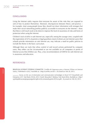 ICT KIDS ONLINE BRAZIL SURVEY 2012
ARTICLES206
ENGLISH
206206206
CONCLUSIONS
Using the Internet safely requires that everyone be aware of the risks they are exposed to
and of how to protect themselves. Moreover, discrepancies between theory and practice –
for example, most young people know they should not share information with strangers but
make their social networking profiles publicly accessible to everyone on the Internet – show
that there is still much work to be done to improve the level of awareness of risks and forms of
protection when using the Internet.
Children’s lack of skills in safe Internet use, especially among the younger ones, coupled with
the expectation of 61% of parents or legal guardians (most of whom are not Internet users) that
schools provide information on safe Internet use, may indicate a need for public policies to
include the theme in the basic curriculum.
Although there are tools that allow control of and record actions performed by computer
users, they either can be circumvented or are not available on all computers or points of
Internet access that children use. Thus, a key recommendation of CERT.br for safe Internet use
is awareness and education.
REFERENCES
BRAZILIAN INTERNET STEERING COMMITTEE. Cartilha de Segurança para a Internet (Primer on Internet
Safety). Published in 2012. Available at: http://cartilha.cert.br/. Accessed on: Feb 20, 2013.
. Survey on the use of information and communication technologies in Brazil: ICT Households and
Enterprises 2011. São Paulo: CGI.br, 2012. Coord. Alexandre F. Barbosa. Trad. Karen Brito. Available at: http://
cgi.br/publicacoes/pesquisas/govbr/cgibr-nicbr-censoweb-govbr-2010-en.pdf. Accessed on: Feb 20, 2013.
 