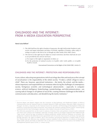 2012 ICT KIDS ONLINE BRAZIL SURVEY
ARTICLES 207
ENGLISH
207207207
CHILDHOOD AND THE INTERNET:
FROM A MEDIA EDUCATION PERSPECTIVE
Maria Luiza Belloni1
1 – The child shall have the right to freedom of expression; this right shall include freedom to seek,
receive and impart information and ideas of all kinds, regardless of frontiers, either orally, in
writing or in print, in the form of art, or through any other media of the child’s choice.
2 – The exercise of this right may be subject to certain restrictions, but these shall only be such
as are provided by law and are necessary:
a)	For respect of the rights or reputations of others; or
b)	For the protection of national security or of public order (ordre public), or of public
health or morals.
International Convention on the Rights of the Child (CRC), Article 13.
CHILDHOOD AND THE INTERNET: PROTECTION AND RESPONSIBILITIES
In any culture, educating new generations (which sociology describes and analyzes as the concept
of socialization) is the responsibility of the whole society: “It takes a whole village to raise a
child”. There are, however, specialized institutions – the family, the school, and the media –
whose importance and responsibilities are immense when facing the challenges of contemporary
society. Vertiginous scientific and technological advancements – especially in computer
science, artificial intelligence, biotechnology, nanotechnology, and telecommunications – are
causing radical changes in all spheres of social life, creating immense challenges to the fields of
communication and education, and destabilizing the family institution.2
1
	 Doctoral degree and Master’s degree from the University of Paris-Sorbonne and Postdoctoral degree in Political
Communication from the National Center for Scientific Research (CNRS) and Distance Education (Open University of
Portugal), has been a researcher for the National Council for Scientific and Technological Development (CNPq) and
professor at various Brazilian federal universities. Now retired, she continues working with the Comunic research group
connected with the New Technologies Laboratory of the Federal University of Santa Catarina (UFSC).
2
	 The reflections presented here are the result of analyses of statistical data and qualitative research results conducted
over many years in Brazil and worldwide, especially in Europe, based on sociological approach that emphasizes the
“logic of uses” and not the logic of hardware or software production, whether technical, industrial, or economic. This
perspective is based on the belief that society (government and civil society) must ensure by all means, but especially
through education, the rights of children, due to the enormous and growing importance of digital media in social
life. I believe that such reflections may contribute, however modestly, to the construction of scenarios of change that
might enable schools and media to fulfill their role as educators in citizenship and in inclusion of all children in the
developmental benefits typical of the 21st
century society.
 