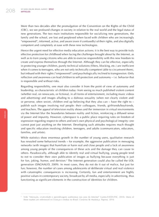 ICT KIDS ONLINE BRAZIL SURVEY 2012
ARTICLES208
ENGLISH
208208208
More than two decades after the promulgation of the Convention on the Rights of the Child
(CRC), we see profound changes in society in relation to the real world and the legal status of
new generations. The two main institutions responsible for socializing new generations, the
family and the school, are lost and perplexed when faced with children who are increasingly
“empowered”, informed, active, and aware (even if confusedly) of their rights, and also digitally
competent and completely at ease with these new technologies.
Hence the urgent need for effective media education actions; it is the best way to provide truly
effective protection for childhood when facing the challenges brought about by the Internet, as
well as to train young citizens who are able to exercise responsibility with this new freedom to
create and express themselves through the Internet. Although they can be effective, especially
in protecting younger children, purely technical solutions (filters, blocking, etc.) are inefficient
when it comes to teenagers, who are not only technically competent (able to circumvent them),
but imbued with their rights (“empowered”) and psychologically inclined to transgression. Only
reflection and awareness can lead children to self-protection and autonomy – i.e. behavior that
is responsible and without risks.
Regarding responsibility, one must also consider it from the point of view of autonomy and
leadership, so characteristic of children today: from seeing so much published violent content
(whether real, on newscasts, or fictional, in all forms of entertainment, including music videos
and advertising) and images alluding to a dubious sexuality (when not clearly violent and/
or perverse, often sexist), children end up believing that they also can – have the right to –
publish such images involving real people: their colleagues, friends, girlfriends/boyfriends,
and teachers. The appeal of television reality shows and the immersion in virtual environments
via the Internet blur the boundaries between reality and fiction, reinforcing a diffused sense
of power and impunity. However, cyberspace is a public place requiring rules on freedom of
expression regarding respect to others and one’s own physical and psychological integrity: one
cannot post just anything on the Internet. Developing such attitudes requires much thought
and specific education involving children, teenagers, and adults (communicators, educators,
families, and artists).
While statistics show enormous growth in the number of young users, qualitative research
has revealed some behavioral trends – for example, the aggressive publication in messaging
networks (with images) that humiliate or harm real and close people and a lack of awareness
among young people of the consequences of these acts and the damage they can cause to
others. Paradoxically, although able to identify real and virtual bullying, young people tend
to not to consider their own publication of images as bullying because everything is just
for fun, joking, humor, and derision.3
The Internet generation could also be called the LOL
generation (DAGNAUD, 2009). In most cases, they do not do it out of malice, but just for
fun; however, the number of cases among adolescents of deliberate virtual and real violence
with catastrophic consequences is increasing. Certainly, fun and entertainment are highly
positive values ​​in contemporary society, broadcast by all media, especially in advertising, thus
functioning as significant elements in the construction of identities for children.
3
	 Vide “Interação, criatividade e aprendizagens autônomas nos usos da Internet” (Lantec/CED/UFSC, 2010). Many of
these studies are referenced in Crianças e mídias no Brasil. Cenários de Mudança. Papirus, 2010.
 