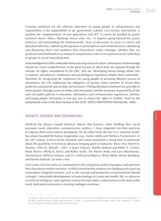 2012 ICT KIDS ONLINE BRAZIL SURVEY
ARTICLES 209
ENGLISH
209209209
Creating conditions for the effective education of young people in self-protection and
responsibility is the responsibility of all: government, schools, civil society, and families. It
qualifies the “empowerment” of new generations with ICT: it cannot be handled by purely
technical means (filters, blocking, secure sites, etc.). It requires going beyond the purely
technical and transcending the technoscientific level of discussion to arrive at critical and
detached reflection: addressing the question in philosophical and existential terms, identifying
and discussing ethics and aesthetics that characterize media messages, whether they are
produced and distributed on an industrial and planetary scale or on a personal scale (individual
or group) on social networking sites.
Acknowledgement of the undeniable democratizing virtues of culture, information and knowledge
should not cloud comprehension of the great hazards to which kids are exposed through the
Internet. As rightly remembered by the CRC, kids are “developing human beings whose lack
of maturity and physical, intellectual and psychological experience renders them vulnerable”.
Therefore, by recognizing the importance for young people of accessing different sources of
information, the UN emphasizes the obligation (of society, states, families) to ensure their
protection and provide special help and assistance. Finding the balance between the principle of
emancipation (through access to media and information) and the necessary responsibility of the
state (via public policies in education, information, and communication regulations), families,
and young people themselves is sine qua non to ensure the rights of children “built on the
fundamental value of the best interests of the child” (Documentation Française, 2005).
SOCIETY, SCIENCE AND TECHNOLOGY
Mankind has always created technical objects that humans, when building their social
processes (work, education, communication, politics...), have integrated into their practices
to improve them and continue developing. On the other hand, the fear of a “machine revolt”
has always haunted the human imagination (e.g., Golem myths and Shelley’s Frankenstein). In
the 20th
century, science fiction literature and cinema presented a strong dose of pessimism
about the possibility of technical advances bringing good to humanity: Brave New World (A.
Huxley), 1984 (G. Orwell) , 2001: A Space Odyssey (Stanley Kubrick and Arthur C. Clarke),
Blade Runner (Philip K. Dick’s and Ridley Scott), The Matrix (Andy and Larry Wachowski),
Neuromancer (William Gibson), and A.I. Artificial Intelligence (Brian Aldiss, Steven Spielberg,
and Stanley Kubrick), to name a few.
Such works of fiction serve as counterpoint to the vertiginous technical progress and optimism
that characterize modern societies, in which man/machine relations are changing and acquiring
never-before-imagined varieties, such as the concept and production of man/machine hybrids
(cyborgs),4
remarkable developments in biotechnology to create and modify life, or advances
in artificial intelligence and cognitive science that may imply a reductionism in the study of the
mind, dedicated exclusively to creating intelligent machines.
4
	 For Bruno Latour (1997), society is formed by sociotechnical networks composed of natural/cultural hybrid beings. In
the 80s, Donna Haraway (2000) used the term “cyborg”, a combination of the words “cyber” and “organism”, to refer
to any being that is part human and part technology.
 