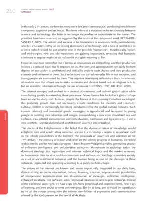 ICT KIDS ONLINE BRAZIL SURVEY 2012
ARTICLES210
ENGLISH
210210210
In the early 21st
century, the term technoscience became commonplace, combining two different
viewpoints: cognitive and technical. This term refers to a mutation in the relationship between
science and technology: the latter is no longer dependent or subordinate to the former. The
priorities have been reversed, as suggested by the order of the compound word (BENSAUDE-
VINCENT, 2009). The advent and success of technoscience is associated with postmodernity,
which is characterized by an increasing dominance of technology and a loss of confidence in
science (which would be just another one of the possible “narratives”). Paradoxically, beliefs
and mythologies, new and old mysticisms are gaining importance, revealing that humanity
continues to require myths as sacred stories that give meaning to life.
However, one must remember that if technical innovations are compelling, and their production
follows a capitalist logic that is imposed on us, the uses and appropriations we apply to them
depend on our ability to understand and critically analyze such objects and their production
contexts and intervene in them. Such reflections are part of everyday life in our societies, and
young people are confronted by them. This requires developing reflexivity – that characteristic
of modern man that allows one to make decisions and choices based not on religious beliefs,
but on scientific information through the use of reason (GIDDENS, 1997; BELLONI, 2009).
The Internet emerged and evolved in a context of economic and cultural globalization while
contributing greatly to extending these processes. Never before has McLuhan’s global village
been so spectacularly real. Even so, despite the hopes of that visionary Canadian sociologist,
this planetary growth does not necessarily create conditions for diversity and creativity:
cultural content is increasingly becoming standardized by the global cultural industry. Such
content (abstract and immaterial goods: messages) is reproduced and recreated by young
people in building their identities and images, consolidating a new ethic (trivialized sex and
violence, exacerbated consumerism and individualism, narcissism and egocentricity...) and a
new aesthetic (spectacularized and aestheticized violence and sexuality).
The utopia of the Enlightenment – the belief that the democratization of knowledge would
enlighten men and would allow universal access to citizenship – seems to reproduce itself
in the infinite possibilities of the Internet. The proposals of positivism and scientism of the
19th
century – the primacy of reason and belief in the infinite progress of humanity, identified
with scientific and technological progress – have become Wikipedia reality, generating utopias
of collective intelligence and collaborative solidarity. Mainstream in sociology today, the
dominant ideology that legitimizes and informs technical logics and the market economy,
technoscience (heir to structural-functionalism and technocratic ideology) considers society
as a set of socio-technical networks and the human being as one of the elements of these
networks, organized and operating according to a purely technical logic.
The virtues of the Internet are known and, more importantly, integrated in our daily lives,
democratizing access to information, culture, learning, creation, unprecedented possibilities
of interpersonal communication and dissemination of messages, collective intelligence,
enhanced creativity, free software, and communal creation on peer-to-peer networks. Instead
of the traditional copy right, we have copy left. New perceptual and cognitive forms, new ways
of learning, and new social systems are emerging. The list is long, and it would be superfluous
to list all the virtues arising from the infinite possibilities of expression and communication
offered by the tools present on the World Wide Web.
 