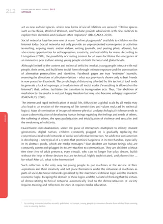 ICT KIDS ONLINE BRAZIL SURVEY 2012
ARTICLES212
ENGLISH
212212212
act as new cultural spaces, where new forms of social relations are weaved. “Online spaces
such as Facebook, World of Warcraft, and YouTube provide adolescents with new contexts to
explore their identities and evaluate other responses” (DELICADO, 2010).
Social networks have become one of many “online playgrounds” available to children on the
Internet today. Social networks not only provide an unprecedented convergence of activities
(e-mailing, copying music and/or videos, writing journals, and posting photo albums), but
also create opportunities for self-expression, creativity, and sociability for many. According to
Livingstone (2008), the possibility of creating content for all users facilitates the emergence of
an innovative peer culture among young people on both the local and global levels.
Although limited by the content and technical vehicles (media), young people interact with real
people, their peers, and build new social forms through intimate exposure and the construction
of alternative personalities and identities. Facebook pages are true “extimate” journals,
reversing the directions of affective relations – what was previously shown only to best friends
is now posted on Facebook. The psychological distancing afforded by this technical tool tends
to generate a lack of superego, a freedom from all social codes (“everything is allowed on the
Internet”) that, online, facilitates the transition to transgressive acts. Thus, “the abolition of
mediation by the media is not just happy freedom but may also become unhappy regression”
(DAGNAUD, 2009).
The intense and rapid technification of social life, diffused on a global scale by all media may
also lead to an erosion of the meaning of life (sensitivities and values ​​replaced by technical
logics). Mass dissemination of images of extreme physical and psychological violence tends to
cause a desensitization of developing human beings regarding the feelings and needs of others,
the suffering of others, the spectacularization and trivialization of violence and sexuality and
the weakening of solidarity.
Exacerbated individualization, under the guise of interactions multiplied to infinity (mutant
generations, digital natives, children constantly plugged in) is gradually replacing the
conventional real world networks of social and affective interaction. An addictive consumerism
is developing – one typical of a system that promises happiness in its merchandise, especially
in its abstract goods, which are media messages.5
Our children are human beings who are
constantly connected (plugged in) to any machine to communicate. They are children without
free time (free of adult presence, even virtual), who can no longer live (play, dream, build)
without the help of these devices that are technical, highly sophisticated, and planned for ...
for what? After all, what is the Internet for?
Such reflection is the only way for young people to put machines at the service of their
aspirations and their creativity and not place themselves under the influence of machines as
parts of socio-technical networks governed by the machine’s technical logic and the market’s
economic logic. Escaping the domain of these logics and the naiveté of thinking that the virtues
of democratizing technical networks automatically lead to the democratization of society
requires training and reflection. In short, it requires media education.
5
	 According to market studies recently published in Europe, young people’s consumer dreams have shifted from owning
cars to owning tablets.
 