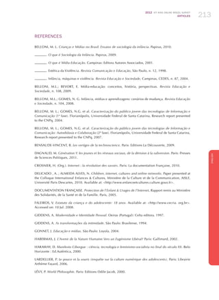 2012 ICT KIDS ONLINE BRAZIL SURVEY
ARTICLES 213
ENGLISH
213213213
REFERENCES
BELLONI, M. L. Crianças e Mídias no Brasil. Ensaios de sociologia da infância. Papirus, 2010.
. O que é Sociologia da Infância. Papirus, 2009.
. O que é Mídia-Educação. Campinas: Editora Autores Associados, 2001.
. Estética da Violência. Revista Comunicação e Educação, São Paulo, n. 12, 1998.
. Infância, máquinas e violência. Revista Educação e Sociedade, Campinas, CEDES, n. 87, 2004.
BELLONI, M.L.; BEVORT, E. Mídia-educação: conceitos, história, perspectivas. Revista Educação e
Sociedade, n. 108, 2009.
BELLONI, M.L.; GOMES, N. G. Infância, mídias e aprendizagens: cenários de mudança. Revista Educação
e Sociedade, n. 104, 2008.
BELLONI, M. L.; GOMES, N.G. et al. Caracterização do público jovem das tecnologias de Informação e
Comunicação (1ª fase). Florianópolis, Universidade Federal de Santa Catarina, Research report presented
to the CNPq, 2004.
BELLONI, M. L.; GOMES, N.G. et al. Caracterização do público jovem das tecnologias de Informação e
Comunicação: Autodidaxia e Colaboração (2ª fase). Florianópolis, Universidade Federal de Santa Catarina,
Research report presented to the CNPq, 2007.
BENSAUDE-VINCENT, B. Les vertiges de la technoscience. Paris: Editions La Découverte, 2009.
DAGNAUD, M. Génération Y: les jeunes et les réseaux sociaux, de la dérision à la subversion. Paris: Presses
de Sciences Politiques, 2011.
CROSNIER, H. (Org.). Internet : la révolution des savoirs. Paris: La documentation Française, 2010.
DELICADO , A. ; ALMEIDA ALVES, N. Children, internet, cultures and online networks. Paper presented at
the Colloque International Enfances  Cultures, Ministère de la Culture et de la Communication, AISLF,
Université Paris Descartes, 2010. Available at: http://www.enfanceetcultures.culture.gouv.fr.
Documentation Française. Protection de l’Enfant  Usages de l’Internet, Rapport remis au Ministère
des Solidarités, de la Santé et de la Famille. Paris, 2005.
FALEIROS, V. Estatuto da criança e do adolescente: 18 anos. Available at: http://www.cecria. org.br.
Accessed on: 10 Jul. 2008.
GIDDENS, A. Modernidade e Identidade Pessoal. Oeiras (Portugal): Celta editora, 1997.
GIDDENS, A. As transformações da intimidade. São Paulo: Brasilense, 1994.
GONNET, J. Educação e mídias. São Paulo: Loyola, 2004.
HABERMAS, J. L’Avenir de la Nature Humaine.Vers un Eugénisme Libéral? Paris: Gallimard, 2002.
HARAWAY, D. Manifesto Ciborgue : ciência, tecnologia e feminismo-socialista no final do século XX. Belo
Horizonte : Ed.Autêntica, 2000.
LARDELLIER, P. Le pouce et la souris (enquête sur la culture numérique des adolescents). Paris: Librairie
Arthème Fayard, 2006.
LÉVY, P. World Philosophie. Paris: Editions Odile Jacob, 2000.
 
