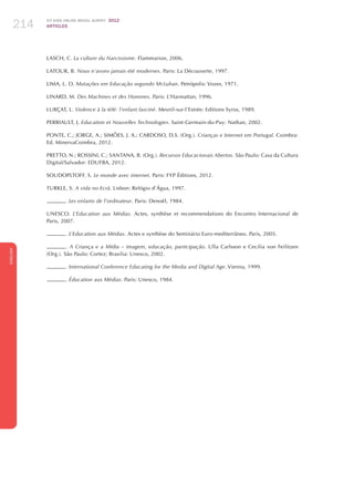 ICT KIDS ONLINE BRAZIL SURVEY 2012
ARTICLES214
ENGLISH
214214214
LASCH, C. La culture du Narcissisme. Flammarion, 2006.
LATOUR, B. Nous n’avons jamais été modernes. Paris: La Découverte, 1997.
LIMA, L. O. Mutações em Educação segundo McLuhan. Petrópolis: Vozes, 1971.
LINARD, M. Des Machines et des Hommes. Paris: L’Harmattan, 1996.
LURÇAT, L. Violence à la télé: l’enfant fasciné. Mesnil-sur-l’Estrée: Editions Syros, 1989.
PERRIAULT, J. Education et Nouvelles Technologies. Saint-Germain-du-Puy: Nathan, 2002.
PONTE, C.; JORGE, A.; SIMÕES, J. A.; CARDOSO, D.S. (Org.). Crianças e Internet em Portugal. Coimbra:
Ed. MinervaCoimbra, 2012.
PRETTO, N.; ROSSINI, C.; SANTANA, B. (Org.). Recursos Educacionais Abertos. São Paulo: Casa da Cultura
Digital/Salvador: EDUFBA, 2012.
SOUDOPLTOFF, S. Le monde avec internet. Paris: FYP Éditions, 2012.
TURKLE, S. A vida no Ecrã. Lisbon: Relógio d’Água, 1997.
. Les enfants de l’ordinateur. Paris: Denoël, 1984.
UNESCO. L’Education aux Médias. Actes, synthèse et recommendations do Encontro Internacional de
Paris, 2007.
. L’Education aux Médias. Actes e synthèse do Seminário Euro-mediterrâneo. Paris, 2005.
. A Criança e a Mídia – imagem, educação, participação. Ulla Carlsson e Cecilia von Feilitzen
(Org.). São Paulo: Cortez; Brasilia: Unesco, 2002.
. International Conference Educating for the Media and Digital Age. Vienna, 1999.
. Éducation aux Médias. Paris: Unesco, 1984.
 