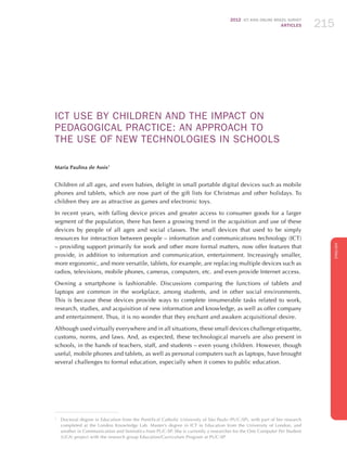 2012 ICT KIDS ONLINE BRAZIL SURVEY
ARTICLES 215
ENGLISH
215215215
ICT USE BY CHILDREN AND THE IMPACT ON
PEDAGOGICAL PRACTICE: AN APPROACH TO
THE USE OF NEW TECHNOLOGIES IN SCHOOLS
Maria Paulina de Assis1
Children of all ages, and even babies, delight in small portable digital devices such as mobile
phones and tablets, which are now part of the gift lists for Christmas and other holidays. To
children they are as attractive as games and electronic toys.
In recent years, with falling device prices and greater access to consumer goods for a larger
segment of the population, there has been a growing trend in the acquisition and use of these
devices by people of all ages and social classes. The small devices that used to be simply
resources for interaction between people – information and communications technology (ICT)
– providing support primarily for work and other more formal matters, now offer features that
provide, in addition to information and communication, entertainment. Increasingly smaller,
more ergonomic, and more versatile, tablets, for example, are replacing multiple devices such as
radios, televisions, mobile phones, cameras, computers, etc. and even provide Internet access.
Owning a smartphone is fashionable. Discussions comparing the functions of tablets and
laptops are common in the workplace, among students, and in other social environments.
This is because these devices provide ways to complete innumerable tasks related to work,
research, studies, and acquisition of new information and knowledge, as well as offer company
and entertainment. Thus, it is no wonder that they enchant and awaken acquisitional desire.
Although used virtually everywhere and in all situations, these small devices challenge etiquette,
customs, norms, and laws. And, as expected, these technological marvels are also present in
schools, in the hands of teachers, staff, and students – even young children. However, though
useful, mobile phones and tablets, as well as personal computers such as laptops, have brought
several challenges to formal education, especially when it comes to public education.
1
	 Doctoral degree in Education from the Pontifical Catholic University of São Paulo (PUC-SP), with part of her research
completed at the London Knowledge Lab. Master’s degree in ICT in Education from the University of London, and
another in Communication and Semiotics from PUC-SP. She is currently a researcher for the One Computer Per Student
(UCA) project with the research group Education/Curriculum Program at PUC-SP.
 