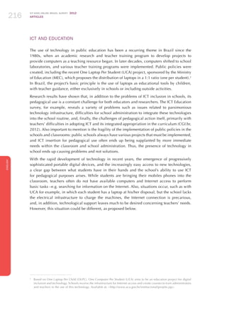 ICT KIDS ONLINE BRAZIL SURVEY 2012
ARTICLES216
ENGLISH
216216216
ICT AND EDUCATION
The use of technology in public education has been a recurring theme in Brazil since the
1980s, when an academic research and teacher training program to develop projects to
provide computers as a teaching resource began. In later decades, computers shifted to school
laboratories, and various teacher training programs were implemented. Public policies were
created, including the recent One Laptop Per Student (UCA) project, sponsored by the Ministry
of Education (MEC), which proposes the distribution of laptops in a 1:1 ratio (one per student).2
In Brazil, the project’s basic principle is the use of laptops as educational tools by children,
with teacher guidance, either exclusively in schools or including outside activities.
Research results have shown that, in addition to the problems of ICT inclusion in schools, its
pedagogical use is a constant challenge for both educators and researchers. The ICT Education
survey, for example, reveals a variety of problems such as issues related to parsimonious
technology infrastructure, difficulties for school administration to integrate these technologies
into the school routine, and, finally, the challenges of pedagogical action itself, primarily with
teachers’ difficulties in adopting ICT and its integrated appropriation in the curriculum (CGI.br,
2012). Also important to mention is the fragility of the implementation of public policies in the
schools and classrooms: public schools always have various projects that must be implemented,
and ICT insertion for pedagogical use often ends up being supplanted by more immediate
needs within the classroom and school administration. Thus, the presence of technology in
school ends up causing problems and not solutions.
With the rapid development of technology in recent years, the emergence of progressively
sophisticated portable digital devices, and the increasingly easy access to new technologies,
a clear gap between what students have in their hands and the school’s ability to use ICT
for pedagogical purposes arises. While students are bringing their mobiles phones into the
classroom, teachers often do not have available computers and Internet access to perform
basic tasks –e.g. searching for information on the Internet. Also, situations occur, such as with
UCA for example, in which each student has a laptop at his/her disposal, but the school lacks
the electrical infrastructure to charge the machines, the Internet connection is precarious,
and, in addition, technological support leaves much to be desired concerning teachers’ needs.
However, this situation could be different, as proposed below.
2
	 Based on One Laptop Per Child (OLPC), One Computer Per Student (UCA) aims to be an education project for digital
inclusion and technology. Schools receive the infrastructure for Internet access and create courses to train administrators
and teachers in the use of this technology. Available at: http://www.uca.gov.br/institucional/projeto.jsp.
 
