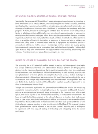 2012 ICT KIDS ONLINE BRAZIL SURVEY
ARTICLES 217
ENGLISH
217217217
ICT USE BY CHILDREN AT HOME, AT SCHOOL, AND WITH FRIENDS
Specifically, the presence of ICT in children’s hands raises some issues that may be organized in
three dimensions: use in school, at home, and with colleagues and friends. At school, and more
specifically at the classroom, where children bring devices, especially mobile phones, they are
the cause of problematic situations, often considered as indiscipline for interfering with class
progress. At home, the use of technology by children does not always occur with parental,
family, or adult supervision. Additionally, even when there is supervision, due to unawareness
of the potential of these technologies, adults do not always understand the dangers. Moreover,
in general adults learn more from, rather than teach, children about ICT use, which can leave
them in a position of inferiority in relation to autonomy in its use and also to guidance on
ethical and safety issues in Internet access and use of equipment. For handheld devices –
among them, tablets and mobile phones – increasingly common actions are playing games,
listening to music, accessing social networking sites, and other fun activities for children of all
ages. As such, they offer entertainment and opportunities for relationship, establishing links
with new “friends”, which may place children’s integrity at a risk.
IMPACT OF ICT USE BY CHILDREN: THE NEW ROLE OF THE SCHOOL
The increasing use of ICT, especially mobile phones, in society and, consequently, in schools,
has caused problems for teachers and administrators because children are bringing these
devices into the classroom. Considering that in public schools teachers have been challenged
to use computers, and lately laptops, and include technology in their teaching practices, this
new phenomenon of mobile phones invading the classroom causes a further challenge to
classroom dynamics. How should teachers react on this issue? Must teachers tolerate the use of
such devices, even though they are banned by law? Should teachers strictly prohibit their use
and deal with the students’ frustration? Should teachers negotiate use, allowing students to use
them for purposes that interest them?
Though first considered a problem, this phenomenon could become a route for introducing
educational innovations, further motivating learning in the classroom and beyond. As such, I
propose a new pedagogical approach, using technology in the classroom, and other school
spaces, that would expand to use at home and with family, as well as other environments. The
basic principle behind this proposal is the acknowledgement by teachers that students can
learn to cope better with the technologies and achieve an openness to new ways of teaching,
beyond those that expect students in the classroom to sit in their seats quietly and listen to what
the teacher says, paying attention to what is written on the blackboard. This proposal contains
basic guidelines that can be adapted to each school context, requiring only a willingness
to experiment with new ways of relating to technology and integrating it into the school
curriculum.
 
