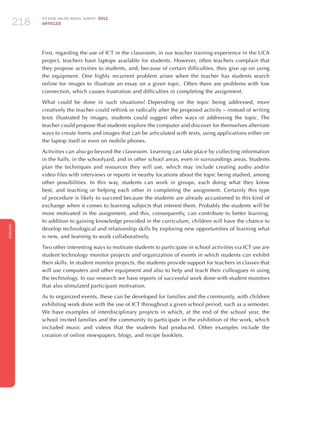 ICT KIDS ONLINE BRAZIL SURVEY 2012
ARTICLES218
ENGLISH
218218218
First, regarding the use of ICT in the classroom, in our teacher training experience in the UCA
project, teachers have laptops available for students. However, often teachers complain that
they propose activities to students, and, because of certain difficulties, they give up on using
the equipment. One highly recurrent problem arises when the teacher has students search
online for images to illustrate an essay on a given topic. Often there are problems with low
connection, which causes frustration and difficulties in completing the assignment.
What could be done in such situations? Depending on the topic being addressed, more
creatively the teacher could rethink or radically alter the proposed activity – instead of writing
texts illustrated by images, students could suggest other ways of addressing the topic. The
teacher could propose that students explore the computer and discover for themselves alternate
ways to create forms and images that can be articulated with texts, using applications either on
the laptop itself or even on mobile phones.
Activities can also go beyond the classroom. Learning can take place by collecting information
in the halls, in the schoolyard, and in other school areas, even in surroundings areas. Students
plan the techniques and resources they will use, which may include creating audio and/or
video files with interviews or reports in nearby locations about the topic being studied, among
other possibilities. In this way, students can work in groups, each doing what they know
best, and teaching or helping each other in completing the assignment. Certainly this type
of procedure is likely to succeed because the students are already accustomed to this kind of
exchange when it comes to learning subjects that interest them. Probably the students will be
more motivated in the assignment, and this, consequently, can contribute to better learning.
In addition to gaining knowledge provided in the curriculum, children will have the chance to
develop technological and relationship skills by exploring new opportunities of learning what
is new, and learning to work collaboratively.
Two other interesting ways to motivate students to participate in school activities via ICT use are
student technology monitor projects and organization of events in which students can exhibit
their skills. In student monitor projects, the students provide support for teachers in classes that
will use computers and other equipment and also to help and teach their colleagues in using
the technology. In our research we have reports of successful work done with student monitors
that also stimulated participant motivation.
As to organized events, these can be developed for families and the community, with children
exhibiting work done with the use of ICT throughout a given school period, such as a semester.
We have examples of interdisciplinary projects in which, at the end of the school year, the
school invited families and the community to participate in the exhibition of the work, which
included music and videos that the students had produced. Other examples include the
creation of online newspapers, blogs, and recipe booklets.
 