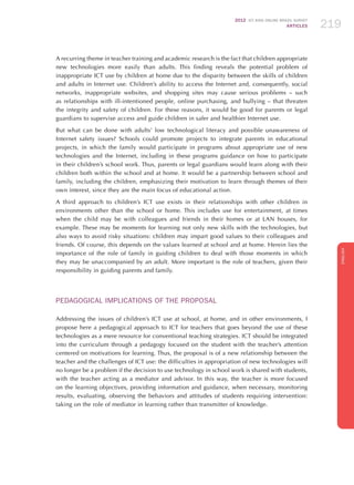 2012 ICT KIDS ONLINE BRAZIL SURVEY
ARTICLES 219
ENGLISH
219219219
A recurring theme in teacher training and academic research is the fact that children appropriate
new technologies more easily than adults. This finding reveals the potential problem of
inappropriate ICT use by children at home due to the disparity between the skills of children
and adults in Internet use. Children’s ability to access the Internet and, consequently, social
networks, inappropriate websites, and shopping sites may cause serious problems – such
as relationships with ill-intentioned people, online purchasing, and bullying – that threaten
the integrity and safety of children. For these reasons, it would be good for parents or legal
guardians to supervise access and guide children in safer and healthier Internet use.
But what can be done with adults’ low technological literacy and possible unawareness of
Internet safety issues? Schools could promote projects to integrate parents in educational
projects, in which the family would participate in programs about appropriate use of new
technologies and the Internet, including in these programs guidance on how to participate
in their children’s school work. Thus, parents or legal guardians would learn along with their
children both within the school and at home. It would be a partnership between school and
family, including the children, emphasizing their motivation to learn through themes of their
own interest, since they are the main focus of educational action.
A third approach to children’s ICT use exists in their relationships with other children in
environments other than the school or home. This includes use for entertainment, at times
when the child may be with colleagues and friends in their homes or at LAN houses, for
example. These may be moments for learning not only new skills with the technologies, but
also ways to avoid risky situations: children may impart good values ​​to their colleagues and
friends. Of course, this depends on the values ​​learned at school and at home. Herein lies the
importance of the role of family in guiding children to deal with those moments in which
they may be unaccompanied by an adult. More important is the role of teachers, given their
responsibility in guiding parents and family.
PEDAGOGICAL IMPLICATIONS OF THE PROPOSAL
Addressing the issues of children’s ICT use at school, at home, and in other environments, I
propose here a pedagogical approach to ICT for teachers that goes beyond the use of these
technologies as a mere resource for conventional teaching strategies. ICT should be integrated
into the curriculum through a pedagogy focused on the student with the teacher’s attention
centered on motivations for learning. Thus, the proposal is of a new relationship between the
teacher and the challenges of ICT use: the difficulties in appropriation of new technologies will
no longer be a problem if the decision to use technology in school work is shared with students,
with the teacher acting as a mediator and advisor. In this way, the teacher is more focused
on the learning objectives, providing information and guidance, when necessary, monitoring
results, evaluating, observing the behaviors and attitudes of students requiring intervention:
taking on the role of mediator in learning rather than transmitter of knowledge.
 