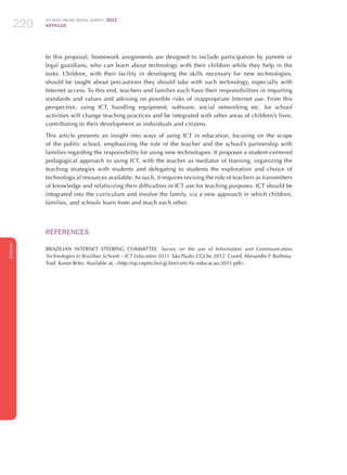 ICT KIDS ONLINE BRAZIL SURVEY 2012
ARTICLES220
ENGLISH
220220220
In this proposal, homework assignments are designed to include participation by parents or
legal guardians, who can learn about technology with their children while they help in the
tasks. Children, with their facility in developing the skills necessary for new technologies,
should be taught about precautions they should take with such technology, especially with
Internet access. To this end, teachers and families each have their responsibilities in imparting
standards and values​​and advising on possible risks of inappropriate Internet use. From this
perspective, using ICT, handling equipment, software, social networking etc. for school
activities will change teaching practices and be integrated with other areas of children’s lives,
contributing to their development as individuals and citizens.
This article presents an insight into ways of using ICT in education, focusing on the scope
of the public school, emphasizing the role of the teacher and the school’s partnership with
families regarding the responsibility for using new technologies. It proposes a student-centered
pedagogical approach to using ICT, with the teacher as mediator of learning, organizing the
teaching strategies with students and delegating to students the exploration and choice of
technological resources available. As such, it requires revising the role of teachers as transmitters
of knowledge and relativizing their difficulties in ICT use for teaching purposes. ICT should be
integrated into the curriculum and involve the family, via a new approach in which children,
families, and schools learn from and teach each other.
REFERENCES
BRAZILIAN INTERNET STEERING COMMITTEE. Survey on the use of Information and Communication
Technologies in Brazilian Schools – ICT Education 2011. São Paulo: CGI.br, 2012. Coord. Alexandre F. Barbosa.
Trad. Karen Brito. Available at: http://op.ceptro.br/cgi-bin/cetic/tic-educacao-2011.pdf.
 