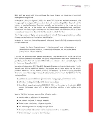 2012 ICT KIDS ONLINE BRAZIL SURVEY
ARTICLES 223
ENGLISH
223223223
skills and, we would add, responsibilities. The latter depend on education for their full
development and practice.
Buckingham (2007), Livingstone (2009), and Ponte (2012) consider the skills of children, and
young people as indispensable elements in their self-understanding of how they will use the
Internet as a cultural practice. Thus, their attitudes and interactions in the virtual world are
part of their “real life”, as the Internet and its multiple possibilities of providing knowledge,
information, social exchanges, consumption, and entertainment are intrinsically linked to their
conception of existence in the context of the society in which they live.
This first generation of digital natives can and wants to teach the analog generation, as well as
their parents and teachers (Generations X and Y) a lot.
However, as Fantin and Girardello proposed, addressing the digital divide may be enriched by
cultural mediation:
“As such, they discuss the possibilities of a culturalist approach to the media/education to
promote digital inclusion fostered by citizenship, social inclusion, and critical and creative
participation in culture” (2009: 69).
Certainly the well-intentioned teenage Internet user cited earlier in this article, as well as
thousands of other Brazilian children, and young people and their educators, parents or legal
guardians, and teachers will also benefit from a kind of collective action such as that proposed
by Fantin and Girardello (2009).
Along these lines was the 2012 EuroDIG (European Dialogue on Internet Governance) Nordic
Youth Forum, held in Stockholm, Sweden. The purpose was to create within the five Nordic
countries (Denmark, Finland, Iceland, Norway, and Sweden) a platform for young people to
discuss the issue of Internet governance. This Internet Governance Forum (IGF 2012) for Nordic
youth sought to:
1.	Facilitate discussion of Internet governance by young people, on their own terms.
2.	Allow their participation in EuroDIG Conference debates.
3.	Record their ideas in a report (NORDICOM, 2012) so they might be heard at the 2012
Internet Governance Forum (IGF) in Baku, Azerbaijan, and later in other regions of the
planet.
Some of the ideas proposed addressed the following topics:
•	Internet safety is achieved with knowledge.
•	The Internet is a place to exercise freedom.
•	Information is ridiculously easy to manipulate.
•	The different generations must by brought closer.
•	Those uninvolved in the online world are also uninvolved in social life.
•	On the Internet, it is easier to steal than buy.
 