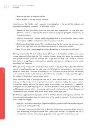 ICT KIDS ONLINE BRAZIL SURVEY 2012
ARTICLES224
ENGLISH
224224224
•	Internet use must be more accessible.
•	Issues related to privacy require attention.
In conclusion, the Nordic youth requested more education in the use of the medium and
proposed the following objectives (NORDICOM, 2012):
1.	Parents or legal guardians should be educated and “empowered” to talk with their
children, instead of trusting that this be done by computer programs, companies, or
regulatory actions.
2.	Schools should teach children, and young people how to think critically, how to access
information, and how to determine which sources are reliable.
3.	Politicians should take action: “They need to realise that the Internet has become a huge
part of our lives. They have the opportunity to teach us how to surf it safely”.
4.	Last, but not least, young people want their knowledge to be recognized and used.
The responses to the ICT Kids Online Brazil 2012 survey by Brazilian children, and young
people also revealed the fact that 75% perceive that they know more about the Internet than
their parents or legal guardians and that their usage skills are high. The variety of activities
they perform is significant; however, those dealing with games, entertainment, and social
networking are preferred.
Although young people know more than their parents or legal guardians about the Internet,
parents or legal guardians are the main source (64%) of advice (explaining why some sites are
good and others bad), followed by teachers (51%). This coincides with the first and second
conclusions of Nordic youth, leading us to reiterate the importance of education throughout
the process of developing Internet usage habits.
These reflections lead us to conclude that the ICT Kids Online Brazil 2012 survey results
indicate we have reached an important moment for decision making by various sectors
of Brazilian society, such as the media, social organizations, and universities – especially
undergraduate and graduate programs in Education, Communication, Computer Sciences, Arts
and Languages, among others – to develop policies and initiatives that facilitate dialogue and
consequent actions between responsible adults and 9- to 16- year-olds.
The findings suggest performing regular series of seminars, forums, and regional, national, and
international meetings to discuss the application of the results presented in developing public
policy. They also suggest:
•	Specific clarification campaigns for parents or legal guardians and teachers by the print,
audiovisual, and digital media.
•	A vigorous reassessment of the role of Brazilian universities, encouraging new research
and developing strategies to enrich their curricula for teachers, to integrate the use of
media in the schools’ political-pedagogical projects, especially in public schools.
 