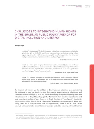 2012 ICT KIDS ONLINE BRAZIL SURVEY
ARTICLES 227
ENGLISH
227227227
CHALLENGES TO INTEGRATING HUMAN RIGHTS
IN THE BRAZILIAN PUBLIC POLICY AGENDA FOR
DIGITAL INCLUSION AND LITERACY
Rodrigo Nejm1
Article 227 – It is the duty of the family, the society, and the State to ensure children, with absolute
priority, the right to life, health, nourishment, education, leisure, professional training, culture,
dignity, respect, freedom and family and community life, as well as to guard them from all forms of
negligence, discrimination, exploitation, violence, cruelty, and oppression.
(Federal Constitution of Brazil)
Article 17 – States Parties recognize the important function performed by the mass media and
shall ensure that the child has access to information and material from a diversity of national and
international sources, especially those aimed at the promotion of his or her social, spiritual and
moral well-being and physical and mental health.
(Convention on the Rights of the Child)
Article 15 – The child and adolescent have the right to freedom, respect and dignity as human
beings in the process of development and as the subjects of civil, human and social rights
guaranteed by the Constitution and in law.
(Statute of the Child and Adolescent, Brazil)
The intensity of Internet use by children in Brazil deserves attention, even considering
the variations by age and family income. The massive appropriation of information and
communication technologies (ICT) in this phase of life brings many challenges to parents and
educators as well as the public policy agenda. The Internet offers countless opportunities and
great potential, regardless of age. However, in Brazil the effect of “moral panic” about risky
situations and crimes that victimize children in ICT-mediated relationships still seems very
strong. The Cetic.br study of online risks and opportunities, based on the EU Kids Online
survey, is a milestone in the consolidation of a sharper look at the browsing habits of Brazilian
1
	 Psychologist, Master’s degree in Administration and Social Development and doctoral candidate in Psychology from
the Federal University of Bahia (UFBA). Member of the research group on Interactions, Digital Technologies, and
Society (GITS/UFBA) and Director of Prevention and Services for SaferNet Brasil.
 