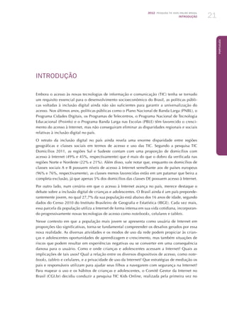 2012 Pesquisa TIC KIDS ONLINE BRASIL
INTRODUÇÃO 21
Português
INTRODUÇÃO
Embora o acesso às novas tecnologias de informação e comunicação (TIC) tenha se tornado
um requisito essencial para o desenvolvimento socioeconômico do Brasil, as políticas públi-
cas voltadas à inclusão digital ainda não são suficientes para garantir a universalização do
acesso. Nos últimos anos, políticas públicas como o Plano Nacional de Banda Larga (PNBL), o
Programa Cidades Digitais, os Programas de Telecentros, o Programa Nacional de Tecnologia
Educacional (Proinfo) e o Programa Banda Larga nas Escolas (PBLE) têm favorecido o cresci-
mento do acesso à Internet, mas não conseguiram eliminar as disparidades regionais e sociais
relativas à inclusão digital no país.
O retrato da inclusão digital no país ainda revela uma enorme disparidade entre regiões
geográficas e classes sociais em termos de acesso e uso das TIC. Segundo a pesquisa TIC
Domicílios 2011, as regiões Sul e Sudeste contam com uma proporção de domicílios com
acesso à Internet (49% e 45%, respectivamente) que é mais do que o dobro da verificada nas
regiões Norte e Nordeste (22% e 21%). Além disso, vale notar que, enquanto os domicílios de
classes sociais A e B possuem níveis de acesso à Internet semelhante aos de países europeus
(96% e 76%, respectivamente), as classes menos favorecidas estão em um patamar que beira a
completa exclusão, já que apenas 5% dos domicílios das classes DE possuem acesso à Internet.
Por outro lado, num cenário em que o acesso à Internet avança no país, merece destaque o
debate sobre a inclusão digital de crianças e adolescentes. O Brasil ainda é um país preponde-
rantemente jovem, no qual 27,7% da sua população está abaixo dos 16 anos de idade, segundo
dados do Censo 2010 do Instituto Brasileiro de Geografia e Estatística (IBGE). Cada vez mais,
essa parcela da população utiliza a Internet de forma intensa em sua vida cotidiana, incorporan-
do progressivamente novas tecnologias de acesso como notebooks, celulares e tablets.
Nesse contexto em que a população mais jovem se apresenta como usuária de Internet em
proporções tão significativas, torna-se fundamental compreender os desafios gerados por essa
nova realidade. As diversas atividades e os modos de uso da rede podem propiciar às crian-
ças e adolescentes oportunidades de aprendizagem e crescimento, mas também situações de
riscos que podem resultar em experiências negativas ou se converter em uma consequência
danosa para o usuário. Como e onde crianças e adolescentes acessam a Internet? Quais as
implicações de tais usos? Qual a relação entre os diversos dispositivos de acesso, como note-
books, tablets e celulares, e a privacidade de uso da Internet? Que estratégias de mediação os
pais e responsáveis utilizam para ajudar seus filhos a navegarem com segurança na Internet?
Para mapear o uso e os hábitos de crianças e adolescentes, o Comitê Gestor da Internet no
Brasil (CGI.br) decidiu conduzir a pesquisa TIC Kids Online, realizada pela primeira vez no
 