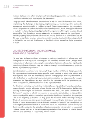 ICT KIDS ONLINE BRAZIL SURVEY 2012
ARTICLES228
ENGLISH
228228228
children. It allows us to reflect simultaneously on risks and opportunities and provides a more
careful and scientific basis for analyzing the phenomena.
This paper offers a brief reflection on the results of the ICT Kids Online Brazil 2012 survey,
emphasizing the challenges to developing, implementing, and monitoring public policies to
promote and protect the rights of children in Brazil. This seems appropriate, since one of the
survey’s proposals is to understand the relationship between risks, harm, and opportunities not
as mutually exclusive but as integral parts of online experiences. This highly accurate dataset
produced by Cetic.br offers a unique opportunity to demystify some of the “moral panic”,
while highlighting the vulnerability situations that require attention in all sectors of society. In
this way, we can better structure actions to maximize opportunities that the Internet can afford
to the healthy, free, and safe development of the childhood and youth of the digital generation
in Brazil.
MULTIPLE CONNECTIONS, MULTIPLE CHANGES,
AND MULTIPLE CHILDHOODS
We have seen profound psychosocial changes in contemporary childhood, adolescense, and
youth produced by many factors including (but not limited to) intense ICT use. Changes in the
configuration of urban spaces, for example, especially in relation to violence, have significantly
altered the habits of children – they are either increasingly confined to domestic spaces or
directly exposed to daily violence.
Considering that households have increasingly larger numbers of ICT and that progressively
this equipment provides Internet access, popular trends continue to attract new Internet and
mobile phone users from the different social classes and age groups. Certainly the Internet is
a key technology in transforming leisure, study, communication, and play among the younger
generation, but these changes are also radical in the consumer world, the generation gap,
family configurations, and the conception of the rights of children.
The debate on promoting and protecting children’s human rights in Brazil urgently needs fresh
impetus in order to take advantage of this singular time of ICT dissemination. Rather than
focusing on the dangers and violations stressed in mass media, this paper concentrates on
the Internet’s potential as a fertile environment to increase the consolidation of rights and the
monitoring of public policies, with direct participation by children themselves. The passages
cited at the beginning of this text can help guide the discussion without limiting it to legal
debates. It seems that one of the greatest challenges is in reconciling the strategies of protection/
defense of rights with the promotion of rights such as freedom, privacy, and participation by
analyzing the phenomena carefully to balance the forces and perspectives. More explicitly, we
do not consider productive the radical speeches that consider the Internet solely as a source of
violence, threats, and risks to the healthy development of children, whether as a haven for sex
offenders or as a territory of a supposedly inferior culture.
 