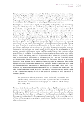 2012 ICT KIDS ONLINE BRAZIL SURVEY
ARTICLES 229
ENGLISH
229229229
Recognizing that we have a legal framework that attributes to the family, the state, and society
as a whole the highly prioritized responsibility of ensuring the safety of children, we cannot
ignore the fact that this zeal requires maintaining rights such as freedom of expression, respect
for privacy, and involvement in community decisions and policies, which includes participating
in societal control of public policies on technology and the media, new or old.
Learning to use a social networking site, creating a blog, making videos, and manipulating
images are tasks that children can learn fairly quickly and even by themselves. However, we
believe that the perception that the Internet is configured as a digital environment in which
fundamental human rights, such as those mentioned above, must be enforced is still not
clear for younger Internet users (and their parents) and even for many public administrators.
Understanding the public dimension of digital environments seems a crucial step in finding
a balance between Internet opportunities and risks. The ICT Kids Online Brazil 2012 survey
shows clear signs of a blurring of boundaries between the online and offline worlds, once
considered parallel and independent. Increasingly, digital environments are becoming
extensions of everyday social relations, definitely enhanced by technical elements but showing
the same dynamics of socialization and interaction of the real world, with laws, rules of
coexistence, regulations, and commitment to citizenship. We cannot overlook the numerous
innovations, both technical and social, brought by ICT, such as the reconfiguration of the
concept of privacy and friendship, but the legal framework of human rights continues to be a
powerful force in mediating the development, implementation, and monitoring of the public
policies that are also related to Internet use by children. Even without delving into this crucial
issue of constituting the public sphere in cyberspace (BLOTTA, 2008) and the strength of new
discourses that circulate in it, we can acknowledge that the Internet needs to be recognized
by Internet users, families, and the state in its public dimension, as a legitimate participatory
space in relation to the rights and responsibilities implied in democratic societies. In her study
on American teenagers’ participation in social networking sites (SNS), Danah Boyd (2008)
notes that they transition smoothly between different spaces – mediated and unmediated – and
their most effective participation is intrinsically linked to the unmediated encounters. Many
of the friends/peers connected in SNS are the same who participate in other interactions in
different contexts:
“The performances that take place online are not isolated acts, disconnected from
embodied settings, but rather conscious acts that rely on a context that spans mediated
and unmediated environments and involves people who are known in both settings”
(Boyd, 2008, p. 128).
The same kind of understanding of the continuity between digital environments and other
contexts of interaction by children is noted by the coordinator of the EU Kids Online survey,
Sonia Livingstone (2009). We believe it is consistent to have this clear understanding to be able
to think comprehensively about the public policies of widespread access to the Internet, digital
literacy projects, educational technologies, as well as actions for the defense and promotion
of children’s human rights, recognizing the peculiarities of digital environments but attuned to
other environments.
 