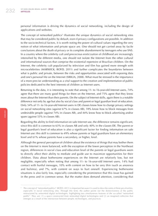ICT KIDS ONLINE BRAZIL SURVEY 2012
ARTICLES232
ENGLISH
232232232
personal information is driving the dynamics of social networking, including the design of
applications and websites.
The concept of networked publics3
illustrates the unique dynamics of social networking sites
that may be considered public by default, even if privacy configurations are possible. In addition
to the socio-technical factors, it is worth noting the power of cultural values ​​regarding the very
notion of what information and private space are. One should not get carried away by facile
conclusions about the death of privacy or its complete abandonment by teenagers who use SNS.
In a country where the celebrity cult and precocious eroticization of childhood are increasingly
intensified by the different media, one should not isolate the Internet from the other cultural
and informational sources that comprise the existential repertoire of Brazilian children. On the
Internet, the celebrity cult popularized by television and film has gained more strength with
microcelebrities (MARWICK; BOYD, 2011) and further complicates the boundaries between
what is public and private, between the risks and opportunities associated with exposing data
and one’s personal life on the Internet (SIBILIA, 2008). What must be stressed is the importance
of a more precise understanding as a vital support to the creation and implementation of public
policies dedicated to the best interests of children as Internet users.
Returning to the data, it is interesting to note that among 11- to 16-year-old Internet users, 74%
agree that there are many good things for them on the Internet, and 75% agree that they know
more about the Internet than their parents. On the subject of Internet skills, again there is a notable
difference not only by age but also by social class and parent or legal guardian level of education.
Only 54% of 11- to 16-year-old Internet users in DE classes know how to change privacy settings
on social networking sites (against 67% in classes AB), 59% know how to block messages from
undesirable people (against 74% in classes AB), and 44% know how to block advertising and/or
spam (against 55% in classes AB).
Regarding the ability to find information on safe Internet use, the difference remains significant,
since this skill is common to 63% in classes AB and only 40% in the classes DE. The parent or
legal guardian’s level of education is also a significant factor for finding information on safe
Internet use: this skill is common to 49% whose parents or legal guardians have an elementary
level and 61% whose parents have a secondary, or higher, level.
Although the general perception of children about the existence of things that may bother them
on the Internet is more balanced, with the exception of the lower perception in the Northeast
region, differences in social class and education level of the parents or legal guardians seem
to directly affect their ability to mediate and guide use to maximize opportunities for their
children. Data about bothersome experiences on the Internet are relatively low, but not
negligible, especially when noting that among 11- to 16-year-old Internet users, 14% had
contact with hurtful messages, 10% with content on how to be very thin (such as anorexia
and bulimia), and 7%, with content on ways to hurt oneself. Experiencing bothersome
situations is also fairly low, especially considering the prominence that this issue has gained
in the press and in common sense. But the matter does demand attention, considering that
3
	 The concept of “networked publics” (BOYD, 2011) is important because it is used to describe some of these peculiarities,
especially in social networking sites. Through this term, the author points out the distinctiveness of the public
restructured by networked digital technologies, highlighting two simultaneous features of the so-called “networked
public”. They are: (1) a space constructed from networked digital technologies and (2) an imagined collective that
emerges as a result of the intersection between people, technologies, and practices.
 