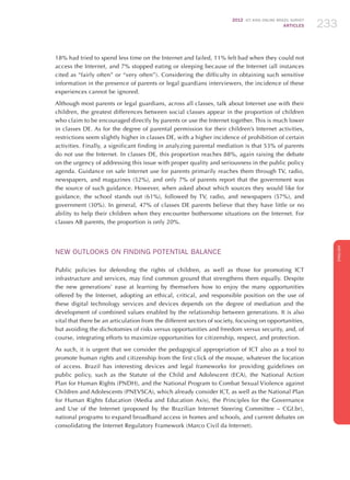 2012 ICT KIDS ONLINE BRAZIL SURVEY
ARTICLES 233
ENGLISH
233233233
18% had tried to spend less time on the Internet and failed, 11% felt bad when they could not
access the Internet, and 7% stopped eating or sleeping because of the Internet (all instances
cited as “fairly often” or “very often”). Considering the difficulty in obtaining such sensitive
information in the presence of parents or legal guardians interviewers, the incidence of these
experiences cannot be ignored.
Although most parents or legal guardians, across all classes, talk about Internet use with their
children, the greatest differences between social classes appear in the proportion of children
who claim to be encouraged directly by parents or use the Internet together. This is much lower
in classes DE. As for the degree of parental permission for their children’s Internet activities,
restrictions seem slightly higher in classes DE, with a higher incidence of prohibition of certain
activities. Finally, a significant finding in analyzing parental mediation is that 53% of parents
do not use the Internet. In classes DE, this proportion reaches 88%, again raising the debate
on the urgency of addressing this issue with proper quality and seriousness in the public policy
agenda. Guidance on safe Internet use for parents primarily reaches them through TV, radio,
newspapers, and magazines (52%), and only 7% of parents report that the government was
the source of such guidance. However, when asked about which sources they would like for
guidance, the school stands out (61%), followed by TV, radio, and newspapers (57%), and
government (30%). In general, 47% of classes DE parents believe that they have little or no
ability to help their children when they encounter bothersome situations on the Internet. For
classes AB parents, the proportion is only 20%.
NEW OUTLOOKS ON FINDING POTENTIAL BALANCE
Public policies for defending the rights of children, as well as those for promoting ICT
infrastructure and services, may find common ground that strengthens them equally. Despite
the new generations’ ease at learning by themselves how to enjoy the many opportunities
offered by the Internet, adopting an ethical, critical, and responsible position on the use of
these digital technology services and devices depends on the degree of mediation and the
development of combined values ​​enabled by the relationship between generations. It is also
vital that there be an articulation from the different sectors of society, focusing on opportunities,
but avoiding the dichotomies of risks versus opportunities and freedom versus security, and, of
course, integrating efforts to maximize opportunities for citizenship, respect, and protection.
As such, it is urgent that we consider the pedagogical appropriation of ICT also as a tool to
promote human rights and citizenship from the first click of the mouse, whatever the location
of access. Brazil has interesting devices and legal frameworks for providing guidelines on
public policy, such as the Statute of the Child and Adolescent (ECA), the National Action
Plan for Human Rights (PNDH), and the National Program to Combat Sexual Violence against
Children and Adolescents (PNEVSCA), which already consider ICT, as well as the National Plan
for Human Rights Education (Media and Education Axis), the Principles for the Governance
and Use of the Internet (proposed by the Brazilian Internet Steering Committee – CGI.br),
national programs to expand broadband access in homes and schools, and current debates on
consolidating the Internet Regulatory Framework (Marco Civil da Internet).
 