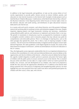 ICT KIDS ONLINE BRAZIL SURVEY 2012
ARTICLES234
ENGLISH
234234234
In addition to the legal frameworks and guidelines, of note are the various efforts of civil
society organizations to provide public interest services to instruct children, parents, and
educators on risky Internet situations via the Internet itself. Examples include projects such as
SaferNet Brazil: Helpline BR project,4
mobilizations of the World Safer Internet Day in Brazil,5
the Brazilian Cybernetic Crime Reporting Center (which focuses on human rights crimes on
the Internet), educator and youth training, and distribution of open educational resources
dedicated to safe Internet use.
In a country with such social, economic, and cultural diversity, one of the greatest challenges
seems to be just being able to coordinate actions and institutions engaged in the issue. Despite
important ongoing projects and legal frameworks initiating new processes, coordination
among different public policies and institutions to implement and monitor them is not easy.
The growth in investments in infrastructure must be accompanied by investments in studies
to strengthen scientific evidence and in innovative projects that may indicate new paths for
comprehensive and enforceable policies. There is no shortage of inspiring texts, such as the
short passages that opened this article. Nor is there a lack of inspiring examples in other
countries – the UK Council for Child Internet Safety in England and the European Union’s Safer
Internet Programme, the safety guidelines in the Digital Agenda for Europe, the actions of the
Data Protection European Commission6
, and the recommendations of Unesco for education in
the 21st
century.
Thus, this high-quality survey rigorously conducted by Cetic.br is an important milestone for us
to advance the consolidation of a richer and more balanced democratic arena for debate on the
opportunities and risks for children on the Internet – a Brazilian arena for debate that facilitates
the urgently needed integration of public policies to promote and protect the human rights
of children with the public policy to ensure universal access to the Internet. This is essential
because online and offline are two sides of a single world in which we need to promote the
healthy, free, inclusive, and safe development of our children, who need to be prepared to
handle the risks and seize the opportunities afforded by ICT. In addition to the Internet itself
being a powerful ally in this process of integrating and strengthening public policies, we must
highlight the even more powerful force that comes from direct and qualified participation by
children with their voices, clicks, taps, and criticism.
4
	 Available at: http://www.canaldeajuda.org.br.
5
	 Available at: http://www.diadainternetsegura.org.br.
6
	 Available at: http://ec.europa.eu/justice/data-protection/index_en.htm.
 