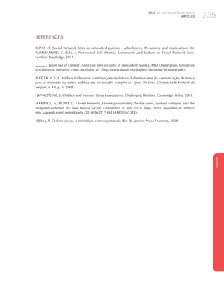 2012 ICT KIDS ONLINE BRAZIL SURVEY
ARTICLES 235
ENGLISH
235235235
REFERENCES
BOYD, D. Social Network Sites as networked publics : Affordances, Dynamics, and implications. In:
PAPACHARISSI, Z. (Ed.). A Networked Self: Identity, Community and Culture on Social Network Sites.
London: Routledge, 2011.
. Taken out of context: American teen sociality in networked publics. PhD Dissertation, University
of California, Berkeley, 2008. Available at: http://www.danah.org/papers/TakenOutOfContext.pdf.
BLOTTA, V. S. L. Mídia e Cidadania: contribuições de leituras habermasianas da comunicação de massa
para a retomada da esfera pública em sociedades complexas. Eptic On-Line, Universidade Federal de
Sergipe, v. 10, p. 5, 2008.
LIVINGSTONE, S. Children and Internet: Great Expectations, Challenging Realities. Cambridge: Polity, 2009.
MARWICK, A.; BOYD, D. I tweet honestly, I tweet passionately: Twitter users, context collapse, and the
imagined audience. In: New Media Society OnlineFirst, 07 July 2010. Sage, 2010. Available at: http://
nms.sagepub.com/content/early /2010/06/22 /1461444810365313.
SIBILIA, P. O show do eu: a intimidade como espetáculo. Rio de Janeiro: Nova Fronteira, 2008.
 