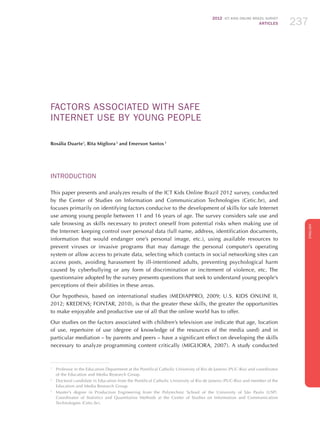 2012 ICT KIDS ONLINE BRAZIL SURVEY
ARTICLES 237
ENGLISH
237237237
FACTORS ASSOCIATED WITH SAFE
INTERNET USE BY YOUNG PEOPLE
Rosália Duarte1
, Rita Migliora 2
and Emerson Santos 3
INTRODUCTION
This paper presents and analyzes results of the ICT Kids Online Brazil 2012 survey, conducted
by the Center of Studies on Information and Communication Technologies (Cetic.br), and
focuses primarily on identifying factors conducive to the development of skills for safe Internet
use among young people between 11 and 16 years of age. The survey considers safe use and
safe browsing as skills necessary to protect oneself from potential risks when making use of
the Internet: keeping control over personal data (full name, address, identification documents,
information that would endanger one’s personal image, etc.), using available resources to
prevent viruses or invasive programs that may damage the personal computer’s operating
system or allow access to private data, selecting which contacts in social networking sites can
access posts, avoiding harassment by ill-intentioned adults, preventing psychological harm
caused by cyberbullying or any form of discrimination or incitement of violence, etc. The
questionnaire adopted by the survey presents questions that seek to understand young people’s
perceptions of their abilities in these areas.
Our hypothesis, based on international studies (MEDIAPPRO, 2009; U.S. KIDS ONLINE II,
2012; KREDENS; FONTAR, 2010), is that the greater these skills, the greater the opportunities
to make enjoyable and productive use of all that the online world has to offer.
Our studies on the factors associated with children’s television use indicate that age, location
of use, repertoire of use (degree of knowledge of the resources of the media used) and in
particular mediation – by parents and peers – have a significant effect on developing the skills
necessary to analyze programming content critically (MIGLIORA, 2007). A study conducted
1
	 Professor in the Education Department at the Pontifical Catholic University of Rio de Janeiro (PUC-Rio) and coordinator
of the Education and Media Research Group.
2
	 Doctoral candidate in Education from the Pontifical Catholic University of Rio de Janeiro (PUC-Rio) and member of the
Education and Media Research Group.
3
	 Master’s degree in Production Engineering from the Polytechnic School of the University of São Paulo (USP).
Coordinator of Statistics and Quantitative Methods at the Center of Studies on Information and Communication
Technologies (Cetic.br).
 