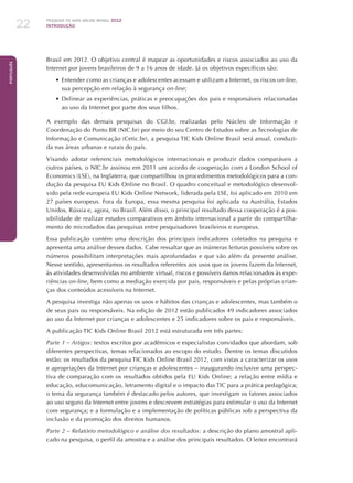 Pesquisa TIC KIDS ONLINE BRASIL 2012
INTRODUÇÃO22
Português
Brasil em 2012. O objetivo central é mapear as oportunidades e riscos associados ao uso da
Internet por jovens brasileiros de 9 a 16 anos de idade. Já os objetivos específicos são:
•	Entender como as crianças e adolescentes acessam e utilizam a Internet, os riscos on-line,
sua percepção em relação à segurança on-line;
•	Delinear as experiências, práticas e preocupações dos pais e responsáveis relacionadas
ao uso da Internet por parte dos seus filhos.
A exemplo das demais pesquisas do CGI.br, realizadas pelo Núcleo de Informação e
Coordenação do Ponto BR (NIC.br) por meio do seu Centro de Estudos sobre as Tecnologias de
Informação e Comunicação (Cetic.br), a pesquisa TIC Kids Online Brasil será anual, conduzi-
da nas áreas urbanas e rurais do país.
Visando adotar referenciais metodológicos internacionais e produzir dados comparáveis a
outros países, o NIC.br assinou em 2011 um acordo de cooperação com a London School of
Economics (LSE), na Inglaterra, que compartilhou os procedimentos metodológicos para a con-
dução da pesquisa EU Kids Online no Brasil. O quadro conceitual e metodológico desenvol-
vido pela rede europeia EU Kids Online Network, liderada pela LSE, foi aplicado em 2010 em
27 países europeus. Fora da Europa, essa mesma pesquisa foi aplicada na Austrália, Estados
Unidos, Rússia e, agora, no Brasil. Além disso, o principal resultado dessa cooperação é a pos-
sibilidade de realizar estudos comparativos em âmbito internacional a partir do compartilha-
mento de microdados das pesquisas entre pesquisadores brasileiros e europeus.
Essa publicação contém uma descrição dos principais indicadores coletados na pesquisa e
apresenta uma análise desses dados. Cabe ressaltar que as inúmeras leituras possíveis sobre os
números possibilitam interpretações mais aprofundadas e que vão além da presente análise.
Nesse sentido, apresentamos os resultados referentes aos usos que os jovens fazem da Internet,
às atividades desenvolvidas no ambiente virtual, riscos e possíveis danos relacionados às expe-
riências on-line, bem como a mediação exercida por pais, responsáveis e pelas próprias crian-
ças dos conteúdos acessíveis na Internet.
A pesquisa investiga não apenas os usos e hábitos das crianças e adolescentes, mas também o
de seus pais ou responsáveis. Na edição de 2012 estão publicados 49 indicadores associados
ao uso da Internet por crianças e adolescentes e 25 indicadores sobre os pais e responsáveis.
A publicação TIC Kids Online Brasil 2012 está estruturada em três partes:
Parte 1 – Artigos: textos escritos por acadêmicos e especialistas convidados que abordam, sob
diferentes perspectivas, temas relacionados ao escopo do estudo. Dentre os temas discutidos
estão: os resultados da pesquisa TIC Kids Online Brasil 2012, com vistas a caracterizar os usos
e apropriações da Internet por crianças e adolescentes – inaugurando inclusive uma perspec-
tiva de comparação com os resultados obtidos pela EU Kids Online; a relação entre mídia e
educação, educomunicação, letramento digital e o impacto das TIC para a prática pedagógica;
o tema da segurança também é destacado pelos autores, que investigam os fatores associados
ao uso seguro da Internet entre jovens e descrevem estratégias para estimular o uso da Internet
com segurança; e a formulação e a implementação de políticas públicas sob a perspectiva da
inclusão e da promoção dos direitos humanos.
Parte 2 – Relatório metodológico e análise dos resultados: a descrição do plano amostral apli-
cado na pesquisa, o perfil da amostra e a análise dos principais resultados. O leitor encontrará
 