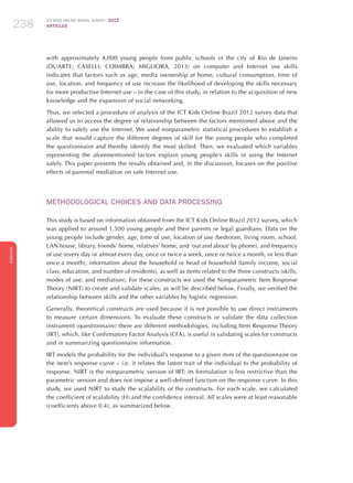 ICT KIDS ONLINE BRAZIL SURVEY 2012
ARTICLES238
ENGLISH
238238238
with approximately 4,000 young people from public schools in the city of Rio de Janeiro
(DUARTE; CASELLI; COIMBRA; MIGLIORA, 2013) on computer and Internet use skills
indicates that factors such as age, media ownership at home, cultural consumption, time of
use, location, and frequency of use increase the likelihood of developing the skills necessary
for more productive Internet use – in the case of this study, in relation to the acquisition of new
knowledge and the expansion of social networking.
Thus, we selected a procedure of analysis of the ICT Kids Online Brazil 2012 survey data that
allowed us to access the degree of relationship between the factors mentioned above and the
ability to safely use the Internet. We used nonparametric statistical procedures to establish a
scale that would capture the different degrees of skill for the young people who completed
the questionnaire and thereby identify the most skilled. Then, we evaluated which variables
representing the aforementioned factors explain young people’s skills in using the Internet
safely. This paper presents the results obtained and, in the discussion, focuses on the positive
effects of parental mediation on safe Internet use.
METHODOLOGICAL CHOICES AND DATA PROCESSING
This study is based on information obtained from the ICT Kids Online Brazil 2012 survey, which
was applied to around 1,500 young people and their parents or legal guardians. Data on the
young people include gender, age, time of use, location of use (bedroom, living room, school,
LAN house, library, friends’ home, relatives’ home, and ‘out and about’ by phone), and frequency
of use (every day or almost every day, once or twice a week, once or twice a month, or less than
once a month), information about the household or head of household (family income, social
class, education, and number of residents), as well as items related to the three constructs (skills,
modes of use, and mediation). For these constructs we used the Nonparametric Item Response
Theory (NIRT) to create and validate scales, as will be described below. Finally, we verified the
relationship between skills and the other variables by logistic regression.
Generally, theoretical constructs are used because it is not possible to use direct instruments
to measure certain dimensions. To evaluate these constructs or validate the data collection
instrument (questionnaire) there are different methodologies, including Item Response Theory
(IRT), which, like Confirmatory Factor Analysis (CFA), is useful in validating scales for constructs
and in summarizing questionnaire information.
IRT models the probability for the individual’s response to a given item of the questionnaire on
the item’s response curve – i.e. it relates the latent trait of the individual to the probability of
response. NIRT is the nonparametric version of IRT; its formulation is less restrictive than the
parametric version and does not impose a well-defined function on the response curve. In this
study, we used NIRT to study the scalability of the constructs. For each scale, we calculated
the coefficient of scalability (H) and the confidence interval. All scales were at least reasonable
(coefficients above 0.4), as summarized below.
 