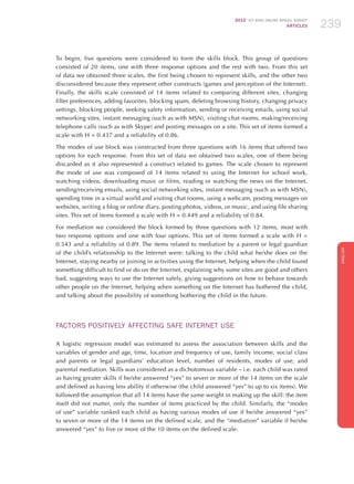 2012 ICT KIDS ONLINE BRAZIL SURVEY
ARTICLES 239
ENGLISH
239239239
To begin, five questions were considered to form the skills block. This group of questions
consisted of 20 items, one with three response options and the rest with two. From this set
of data we obtained three scales, the first being chosen to represent skills, and the other two
disconsidered because they represent other constructs (games and perception of the Internet).
Finally, the skills scale consisted of 14 items related to comparing different sites, changing
filter preferences, adding favorites, blocking spam, deleting browsing history, changing privacy
settings, blocking people, seeking safety information, sending or receiving emails, using social
networking sites, instant messaging (such as with MSN), visiting chat rooms, making/receiving
telephone calls (such as with Skype) and posting messages on a site. This set of items formed a
scale with H = 0.437 and a reliability of 0.86.
The modes of use block was constructed from three questions with 16 items that offered two
options for each response. From this set of data we obtained two scales, one of them being
discarded as it also represented a construct related to games. The scale chosen to represent
the mode of use was composed of 14 items related to using the Internet for school work,
watching videos, downloading music or films, reading or watching the news on the Internet,
sending/receiving emails, using social networking sites, instant messaging (such as with MSN),
spending time in a virtual world and visiting chat rooms, using a webcam, posting messages on
websites, writing a blog or online diary, posting photos, videos, or music, and using file sharing
sites. This set of items formed a scale with H = 0.449 and a reliability of 0.84.
For mediation we considered the block formed by three questions with 12 items, most with
two response options and one with four options. This set of items formed a scale with H =
0.543 and a reliability of 0.89. The items related to mediation by a parent or legal guardian
of the child’s relationship to the Internet were: talking to the child what he/she does on the
Internet, staying nearby or joining in activities using the Internet, helping when the child found
something difficult to find or do on the Internet, explaining why some sites are good and others
bad, suggesting ways to use the Internet safely, giving suggestions on how to behave towards
other people on the Internet, helping when something on the Internet has bothered the child,
and talking about the possibility of something bothering the child in the future.
FACTORS POSITIVELY AFFECTING SAFE INTERNET USE
A logistic regression model was estimated to assess the association between skills and the
variables of gender and age, time, location and frequency of use, family income, social class
and parents or legal guardians’ education level, number of residents, modes of use, and
parental mediation. Skills was considered as a dichotomous variable – i.e. each child was rated
as having greater skills if he/she answered “yes” to seven or more of the 14 items on the scale
and defined as having less ability if otherwise (the child answered “yes” to up to six items). We
followed the assumption that all 14 items have the same weight in making up the skill: the item
itself did not matter, only the number of items practiced by the child. Similarly, the “modes
of use” variable ranked each child as having various modes of use if he/she answered “yes”
to seven or more of the 14 items on the defined scale, and the “mediation” variable if he/she
answered “yes” to five or more of the 10 items on the defined scale.
 