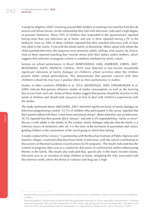 ICT KIDS ONLINE BRAZIL SURVEY 2012
ARTICLES242
ENGLISH
242242242
A study by Migliora (2007) involving around 800 children in working class families from Rio de
Janeiro and Minas Gerais, on the relationship they had with television, indicated a high degree
of parental mediation. About 70% of children who responded to the questionnaire reported
having more than one television set at home, and one in three reported having a TV in the
bedroom. Even so, 68% of these children reported that they watched television with at least
one adult in the family, if not with the whole family at dinnertime. When asked with whom the
child watched television, the responses were primarily adults, siblings, and cousins, by choice;
most of them reported watching their favorite shows with their fathers and/or mothers, which
suggests that selection of program content is somehow mediated by family values.
Surveys on school performance in Brazil (MARTURANO, 2006; ANDRADE; LAROS, 2007;
BONAMINO; ALVES; FRANCO; CAZELLI, 2010) have detected in low-income households
significant indicators of family dialogue on children’s school activities when the children
present better school performances. This demonstrates that parental concern with their
children’s school life may have a positive effect on their performance in studies.
Studies in other countries (PEREIRA et al, 2012; MENDONZA, 2009; STRASBURGER et al,
2009) indicate that parents influence modes of media consumption, as well as the learning
that occurs from such use. Some of these studies suggest that parents should be sensitive to the
needs of children and should seek resources on how to deal with children’s experiences with
the media.
The study mentioned above (MIGLIORA, 2007) identified significant levels of family dialogue on
television programming content: 55.7% of children who participated in the survey reported that
their parents talked with them “a few times and almost always” about what they saw on television,
36.1% reported that their parents did it “always”, and only 6.3% responded they “rarely or never”
discuss it with adults in the family. In this context, family dialogue indicates that the family is a
cohesive source of mediation; after all, it is the basis of the formation of parameters and values,
guiding children in the conventions of the social group to which they belong.
A study conducted by Unesco,4
in partnership with the Brazilian Institute of Public Opinion and
Statistics (Ibope), examined what Brazilians think of television, with the aim of contributing to
discussions on Parental Guidance classifications for TV programs.5
The results indicated that the
content of programs often acts as a catalyst for discussion of controversial and/or embarrassing
themes in the family. The results also indicated that, specifically in the lower income classes,
television acts as an incentive to keep children at home, mitigating the risks associated with
the external world, where the threat of violence and drug use is high.
4
	 Results of the survey extracted from the Observatório da Imprensa site.Available at: http://www.observatoriodaimprensa.
com.br.
5
	 Parental guidance classifications are those that the government provides for shows and public entertainment, including
television programs. They provide information on their nature, age groups that are not recommended, and places and
times for which the presentation may be inadequate. It is regulated by Ordinance No. 264 of February 9, 2007.
 