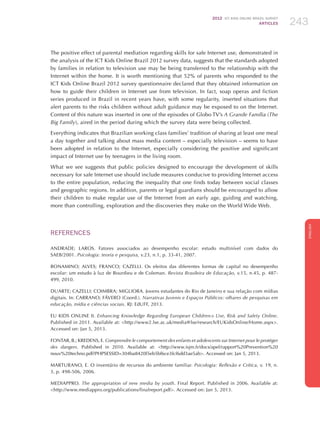 2012 ICT KIDS ONLINE BRAZIL SURVEY
ARTICLES 243
ENGLISH
243243243
The positive effect of parental mediation regarding skills for safe Internet use, demonstrated in
the analysis of the ICT Kids Online Brazil 2012 survey data, suggests that the standards adopted
by families in relation to television use may be being transferred to the relationship with the
Internet within the home. It is worth mentioning that 52% of parents who responded to the
ICT Kids Online Brazil 2012 survey questionnaire declared that they obtained information on
how to guide their children in Internet use from television. In fact, soap operas and fiction
series produced in Brazil in recent years have, with some regularity, inserted situations that
alert parents to the risks children without adult guidance may be exposed to on the Internet.
Content of this nature was inserted in one of the episodes of Globo TV’s A Grande Família (The
Big Family), aired in the period during which the survey data were being collected.
Everything indicates that Brazilian working class families’ tradition of sharing at least one meal
a day together and talking about mass media content – especially television – seems to have
been adopted in relation to the Internet, especially considering the positive and significant
impact of Internet use by teenagers in the living room.
What we see suggests that public policies designed to encourage the development of skills
necessary for safe Internet use should include measures conducive to providing Internet access
to the entire population, reducing the inequality that one finds today between social classes
and geographic regions. In addition, parents or legal guardians should be encouraged to allow
their children to make regular use of the Internet from an early age, guiding and watching,
more than controlling, exploration and the discoveries they make on the World Wide Web.
REFERENCES
ANDRADE; LAROS. Fatores associados ao desempenho escolar: estudo multinível com dados do
SAEB/2001. Psicologia: teoria e pesquisa, v.23, n.1, p. 33-41, 2007.
BONAMINO; ALVES; FRANCO; CAZELLI. Os efeitos das diferentes formas de capital no desempenho
escolar: um estudo à luz de Bourdieu e de Coleman. Revista Brasileira de Educação, v.15, n.45, p. 487-
499, 2010.
DUARTE; CAZELLI; COIMBRA; MIGLIORA. Jovens estudantes do Rio de Janeiro e sua relação com mídias
digitais. In: CARRANO; FÁVERO (Coord.). Narrativas Juvenis e Espaços Públicos: olhares de pesquisas em
educação, mídia e ciências sociais. RJ: EdUFF, 2013.
EU Kids Online II. Enhancing Knowledge Regarding European Children›s Use, Risk and Safety Online.
Published in 2011. Available at: http://www2.lse.ac.uk/media@lse/research/EUKidsOnline/Home.aspx.
Accessed on: Jan 5, 2013.
FONTAR, B.; KREDENS, E. Comprendre le comportement des enfants et adolescents sur Internet pour le protéger
des dangers. Published in 2010. Available at: http://www.isjm.fr/docs/apel/rapport%20Prevention%20
nouv%20techno.pdf?PHPSESSID=304ba8420f5eb5bf6ce3fcf6dd3ae5ab. Accessed on: Jan 5, 2013.
MARTURANO, E. O inventário de recursos do ambiente familiar. Psicologia: Reflexão e Crítica, v. 19, n.
3, p. 498-506, 2006.
MEDIAPPRO. The appropriation of new media by youth. Final Report. Published in 2006. Available at:
http://www.mediappro.org/publications/finalreport.pdf. Accessed on: Jan 5, 2013.
 