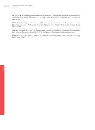 ICT KIDS ONLINE BRAZIL SURVEY 2012
ARTICLES244
ENGLISH
244244244
MENDONZA, K. Surveying parental mediation: connections, challenges and questions for media literacy.
Journal of media literacy education, n. 1, p. 28-41, 2009. Available at: www.jmle.org. Accessed on:
Dec 10, 2012.
MIGLIORA, R. Crianças e Televisão: um Estudo de Audiência Infantil e de Fatores Intervenientes.
Dissertation (Masters) – Postgraduate Program in Education at the Pontifical Catholic University of Rio de
Janeiro, 2007.
PEREIRA, S; PINTO, M.; PEREIRA, L. Recursos para La alfabetización mediática: investigación y propuestas
para niños. In: Comunicar, 39, p. 91-99, 2012. Available at: http://www.revistacomunicar.com.
STRASBURGER, V.; WILSON, B.; JORDAN, A. Children, Adolescents and the Media. Thousand Oaks: Sage
Publications, 2009.
 