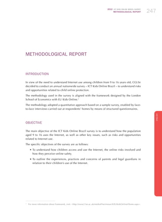 2012 ICT KIDS ONLINE BRAZIL SURVEY
METHODOLOGICAL REPORT 247247247
ENGLISH
247247247
Methodological Report
Introduction
In view of the need to understand Internet use among children from 9 to 16 years old, CGI.br
decided to conduct an annual nationwide survey – ICT Kids Online Brazil – to understand risks
and opportunities related to child online protection.
The methodology used in the survey is aligned with the framework designed by the London
School of Economics with EU Kids Online.1
The methodology adopted a quantitative approach based on a sample survey, enabled by face-
to-face interviews carried out at respondents’ homes by means of structured questionnaires.
Objective	
The main objective of the ICT Kids Online Brazil survey is to understand how the population
aged 9 to 16 uses the Internet, as well as other key issues, such as risks and opportunities
related to Internet use.
The specific objectives of the survey are as follows:
•	To understand how children access and use the Internet, the online risks involved and
how they perceive online safety.
•	To outline the experiences, practices and concerns of parents and legal guardians in
relation to their children’s use of the Internet.
1
	 For more information about framework, visit: http://www2.lse.ac.uk/media@lse/research/EUKidsOnline/Home.aspx.
 