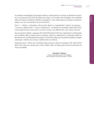 2012 Pesquisa TIC KIDS ONLINE BRASIL
INTRODUÇÃO 23
Português
no relatório metodológico da pesquisa todas as informações em relação ao desenho da amos-
tra e aos processos de coleta de dados em campo. Já na análise dos resultados, há um debate
sobre principais resultados coletados na pesquisa e suas implicações em relação às oportuni-
dades e aos riscos envolvidos no uso da Internet.
Parte 3 – Tabelas: indicadores selecionados dentre os respondentes centrais da pesquisa –
“crianças e adolescentes” e “pais e responsáveis”. As tabelas de resultados apresentam leitu-
ra por região do país, faixa etária e sexo da criança e do adolescente, entre outras variáveis.
Em sua primeira edição, a pesquisa TIC Kids Online Brasil 2012 traz importantes contribuições
para o debate sobre a relação entre tecnologia, infância e adolescência, revelando evidências
que devem ser consideradas pelos gestores à frente da elaboração de políticas públicas ligadas
à proteção e direitos de crianças e adolescentes na Internet.
Esperamos que a leitura dos resultados dessa primeira edição da pesquisa TIC Kids Online
Brasil 2012 seja um convite para o leitor refletir sobre as implicações sociais da Internet em
nossa sociedade.
Alexandre F. Barbosa
Centro de Estudos sobre as Tecnologias
da Informação e da Comunicação – Cetic.br
 