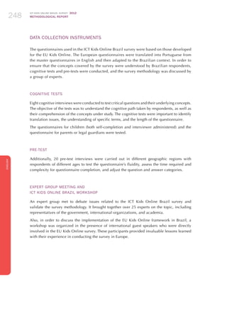 ICT KIDS ONLINE BRAZIL SURVEY 2012
METHODOLOGICAL REPORT248248248
ENGLISH
248248248
Data Collection Instruments
The questionnaires used in the ICT Kids Online Brazil survey were based on those developed
for the EU Kids Online. The European questionnaires were translated into Portuguese from
the master questionnaires in English and then adapted to the Brazilian context. In order to
ensure that the concepts covered by the survey were understood by Brazilian respondents,
cognitive tests and pre-tests were conducted, and the survey methodology was discussed by
a group of experts.
Cognitive Tests
Eight cognitive interviews were conducted to test critical questions and their underlying concepts.
The objective of the tests was to understand the cognitive path taken by respondents, as well as
their comprehension of the concepts under study. The cognitive tests were important to identify
translation issues, the understanding of specific terms, and the length of the questionnaire.
The questionnaires for children (both self-completion and interviewer administered) and the
questionnaire for parents or legal guardians were tested.
Pre-test
Additionally, 20 pre-test interviews were carried out in different geographic regions with
respondents of different ages to test the questionnaire’s fluidity, assess the time required and
complexity for questionnaire completion, and adjust the question and answer categories.
Expert Group Meeting and
ICT Kids Online Brazil Workshop
An expert group met to debate issues related to the ICT Kids Online Brazil survey and
validate the survey methodology. It brought together over 25 experts on the topic, including
representatives of the government, international organizations, and academia.
Also, in order to discuss the implementation of the EU Kids Online framework in Brazil, a
workshop was organized in the presence of international guest speakers who were directly
involved in the EU Kids Online survey. These participants provided invaluable lessons learned
with their experience in conducting the survey in Europe.
 