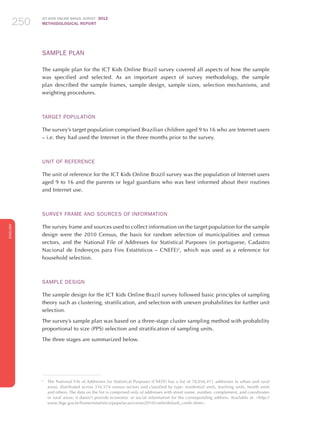 ICT KIDS ONLINE BRAZIL SURVEY 2012
METHODOLOGICAL REPORT250250250
ENGLISH
250250250
Sample PLAN
The sample plan for the ICT Kids Online Brazil survey covered all aspects of how the sample
was specified and selected. As an important aspect of survey methodology, the sample
plan described the sample frames, sample design, sample sizes, selection mechanisms, and
weighting procedures.
Target Population
The survey’s target population comprised Brazilian children aged 9 to 16 who are Internet users
– i.e. they had used the Internet in the three months prior to the survey.
Unit of reference
The unit of reference for the ICT Kids Online Brazil survey was the population of Internet users
aged 9 to 16 and the parents or legal guardians who was best informed about their routines
and Internet use.
Survey Frame and Sources of Information
The survey frame and sources used to collect information on the target population for the sample
design were the 2010 Census, the basis for random selection of municipalities and census
sectors, and the National File of Addresses for Statistical Purposes (in portuguese, Cadastro
Nacional de Endereços para Fins Estatísticos – CNEFE)2
, which was used as a reference for
household selection.
Sample Design
The sample design for the ICT Kids Online Brazil survey followed basic principles of sampling
theory such as clustering, stratification, and selection with uneven probabilities for further unit
selection.
The survey’s sample plan was based on a three-stage cluster sampling method with probability
proportional to size (PPS) selection and stratification of sampling units.
The three stages are summarized below.
2
	 The National File of Addresses for Statistical Purposes (CNEFE) has a list of 78,056,411 addresses in urban and rural
areas, distributed across 316,574 census sectors and classified by type: residential units, teaching units, health units
and others. The data on the list is comprised only of addresses with street name, number, complement, and coordinates
in rural areas; it doesn’t provide economic or social information for the corresponding address. Available at: http://
www.ibge.gov.br/home/estatistica/populacao/censo2010/cnefe/default_cnefe.shtm.
 