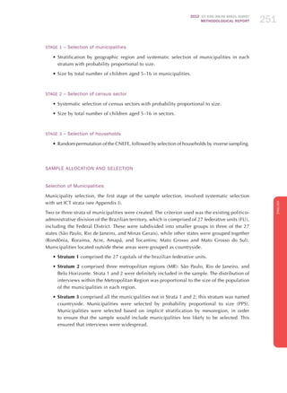 2012 ICT KIDS ONLINE BRAZIL SURVEY
METHODOLOGICAL REPORT 251251251
ENGLISH
251251251
STAGE 1 – Selection of municipalities
•	Stratification by geographic region and systematic selection of municipalities in each
stratum with probability proportional to size.
•	Size by total number of children aged 5 -16 in municipalities.
STAGE 2 – Selection of census sector	
•	Systematic selection of census sectors with probability proportional to size.
•	Size by total number of children aged 5 -16 in sectors.
STAGE 3 – Selection of households	
•	Random permutation of the CNEFE, followed by selection of households by inverse sampling.
Sample Allocation and Selection
Selection of Municipalities
Municipality selection, the first stage of the sample selection, involved systematic selection
with set ICT strata (see Appendix I).
Two or three strata of municipalities were created. The criterion used was the existing politico-
administrative division of the Brazilian territory, which is comprised of 27 federative units (FU),
including the Federal District. These were subdivided into smaller groups in three of the 27
states (São Paulo, Rio de Janeiro, and Minas Gerais), while other states were grouped together
(Rondônia, Roraima, Acre, Amapá, and Tocantins; Mato Grosso and Mato Grosso do Sul).
Municipalities located outside these areas were grouped as countryside.
•	Stratum 1 comprised the 27 capitals of the brazilian federative units.
•	Stratum 2 comprised three metropolitan regions (MR): São Paulo, Rio de Janeiro, and
Belo Horizonte. Strata 1 and 2 were definitely included in the sample. The distribution of
interviews within the Metropolitan Region was proportional to the size of the population
of the municipalities in each region.
•	Stratum 3 comprised all the municipalities not in Strata 1 and 2; this stratum was named
countryside. Municipalities were selected by probability proportional to size (PPS).
Municipalities were selected based on implicit stratification by mesoregion, in order
to ensure that the sample would include municipalities less likely to be selected. This
ensured that interviews were widespread.
 
